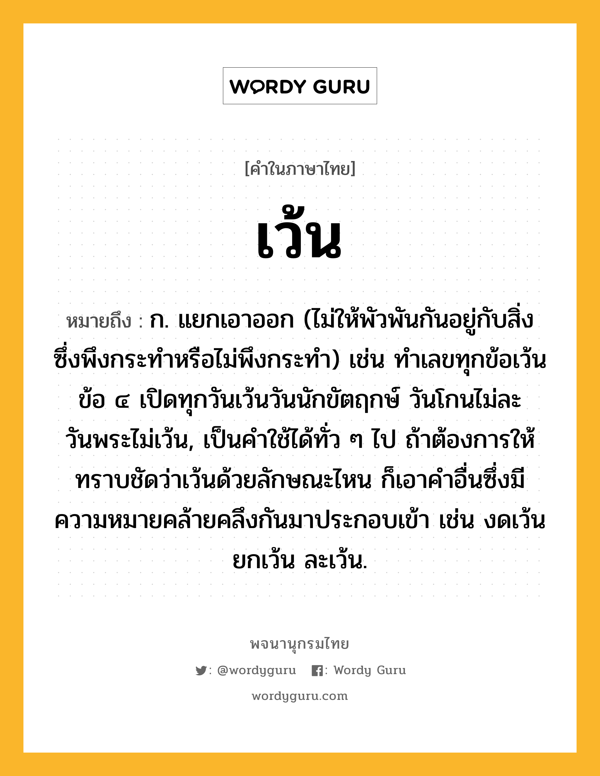 เว้น ความหมาย หมายถึงอะไร?, คำในภาษาไทย เว้น หมายถึง ก. แยกเอาออก (ไม่ให้พัวพันกันอยู่กับสิ่งซึ่งพึงกระทําหรือไม่พึงกระทํา) เช่น ทำเลขทุกข้อเว้นข้อ ๔ เปิดทุกวันเว้นวันนักขัตฤกษ์ วันโกนไม่ละวันพระไม่เว้น, เป็นคําใช้ได้ทั่ว ๆ ไป ถ้าต้องการให้ทราบชัดว่าเว้นด้วยลักษณะไหน ก็เอาคําอื่นซึ่งมีความหมายคล้ายคลึงกันมาประกอบเข้า เช่น งดเว้น ยกเว้น ละเว้น.