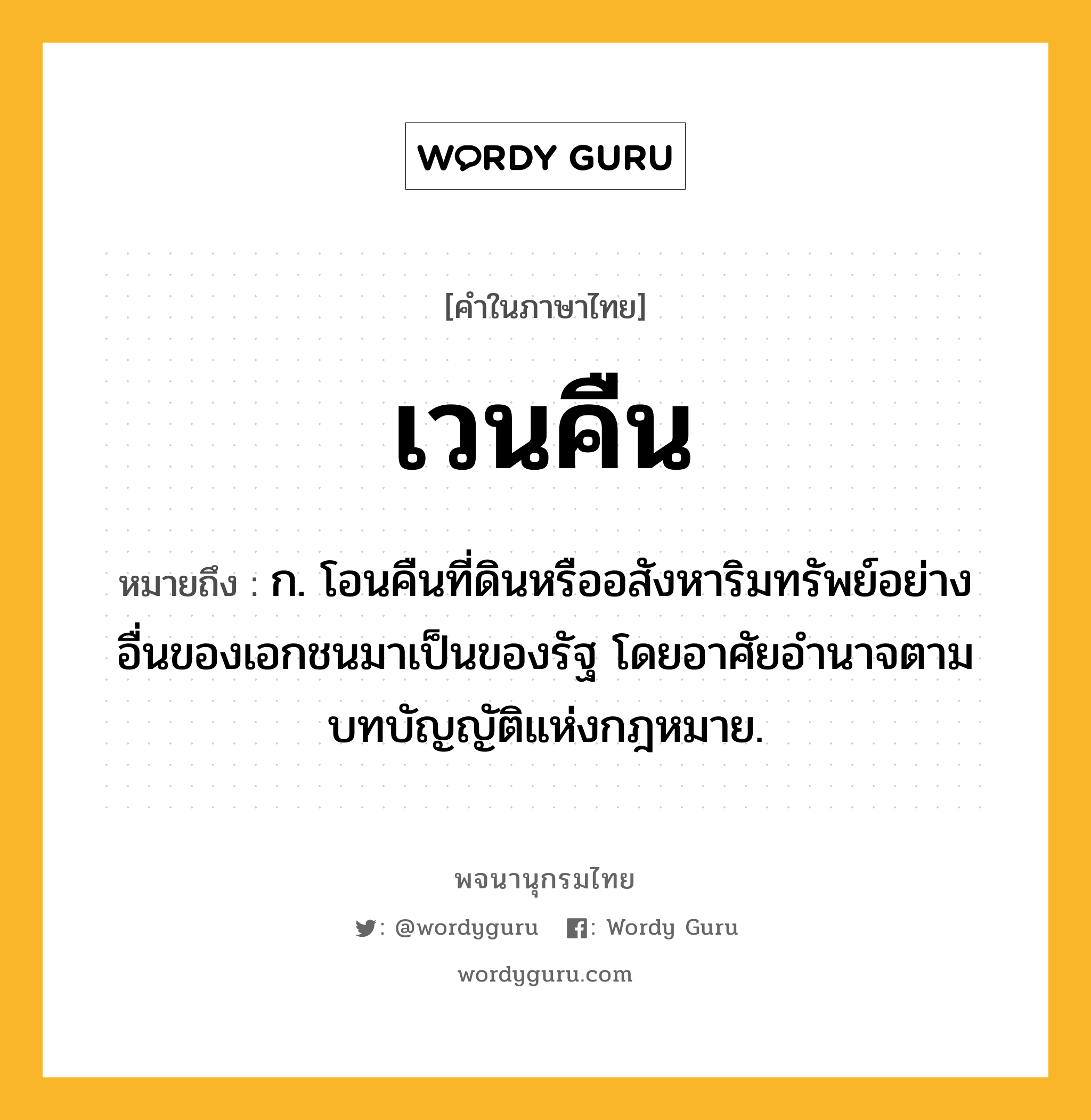 เวนคืน ความหมาย หมายถึงอะไร?, คำในภาษาไทย เวนคืน หมายถึง ก. โอนคืนที่ดินหรืออสังหาริมทรัพย์อย่างอื่นของเอกชนมาเป็นของรัฐ โดยอาศัยอํานาจตามบทบัญญัติแห่งกฎหมาย.