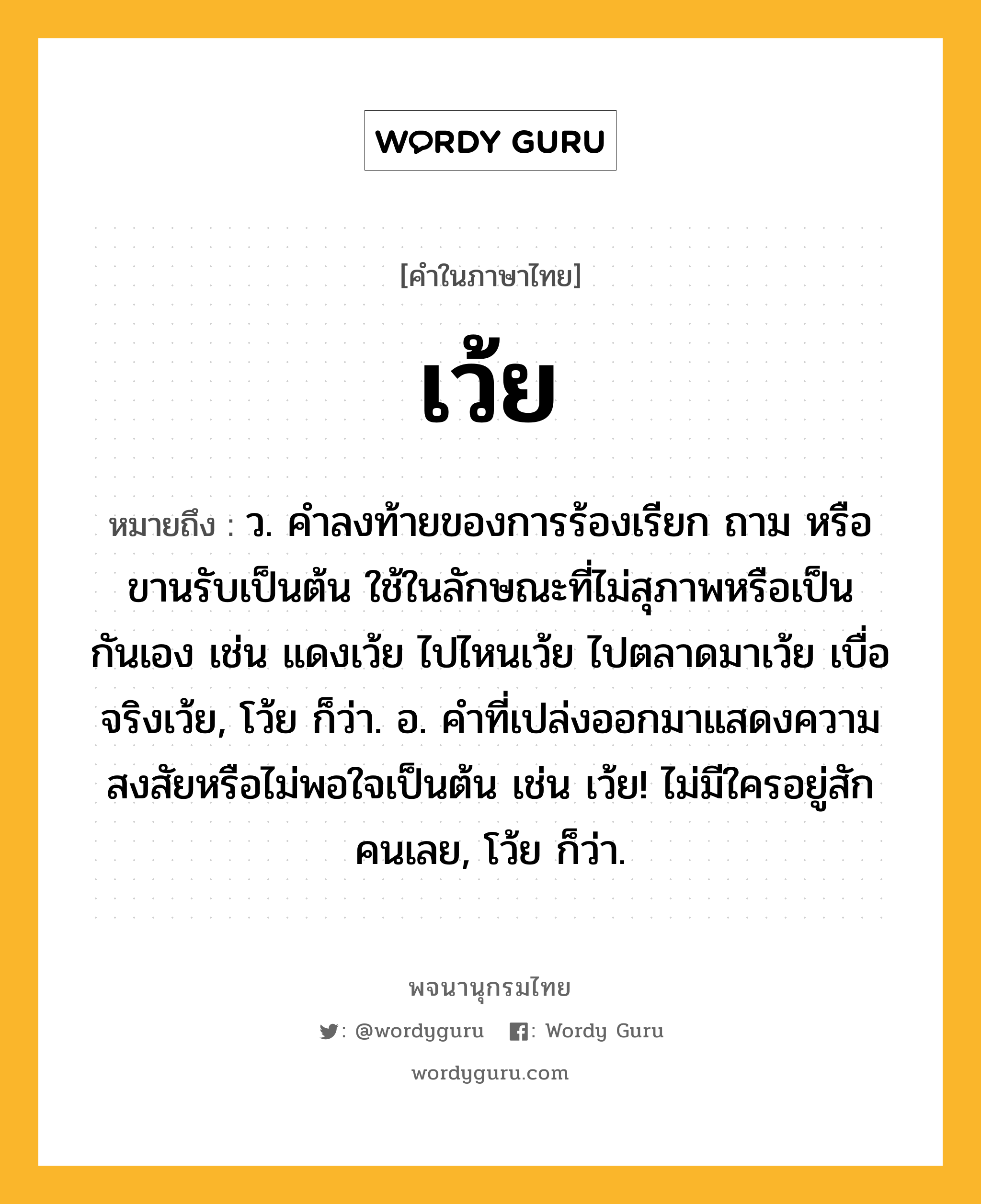 เว้ย ความหมาย หมายถึงอะไร?, คำในภาษาไทย เว้ย หมายถึง ว. คําลงท้ายของการร้องเรียก ถาม หรือขานรับเป็นต้น ใช้ในลักษณะที่ไม่สุภาพหรือเป็นกันเอง เช่น แดงเว้ย ไปไหนเว้ย ไปตลาดมาเว้ย เบื่อจริงเว้ย, โว้ย ก็ว่า. อ. คําที่เปล่งออกมาแสดงความสงสัยหรือไม่พอใจเป็นต้น เช่น เว้ย! ไม่มีใครอยู่สักคนเลย, โว้ย ก็ว่า.