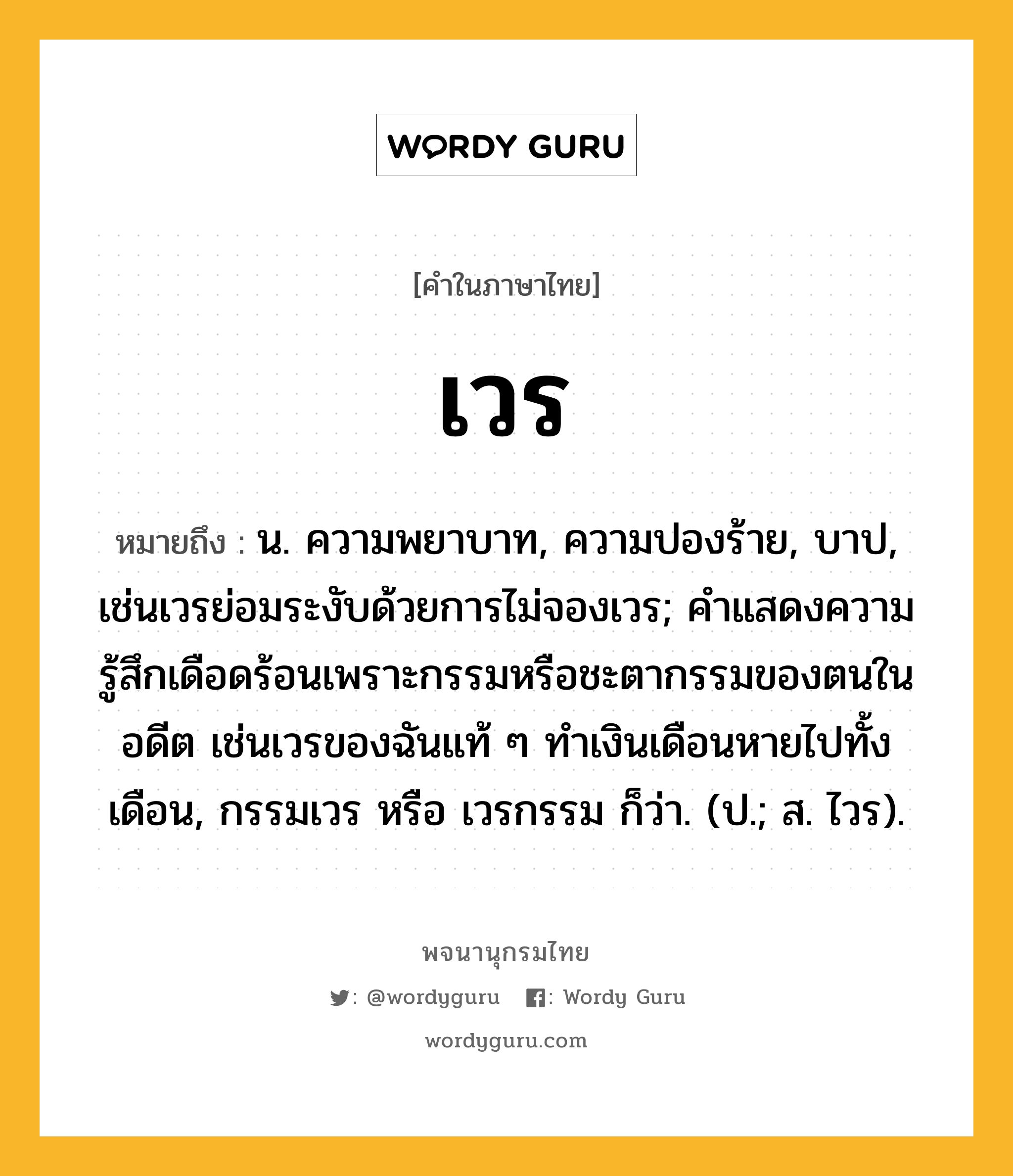 เวร ความหมาย หมายถึงอะไร?, คำในภาษาไทย เวร หมายถึง น. ความพยาบาท, ความปองร้าย, บาป, เช่นเวรย่อมระงับด้วยการไม่จองเวร; คําแสดงความรู้สึกเดือดร้อนเพราะกรรมหรือชะตากรรมของตนในอดีต เช่นเวรของฉันแท้ ๆ ทำเงินเดือนหายไปทั้งเดือน, กรรมเวร หรือ เวรกรรม ก็ว่า. (ป.; ส. ไวร).