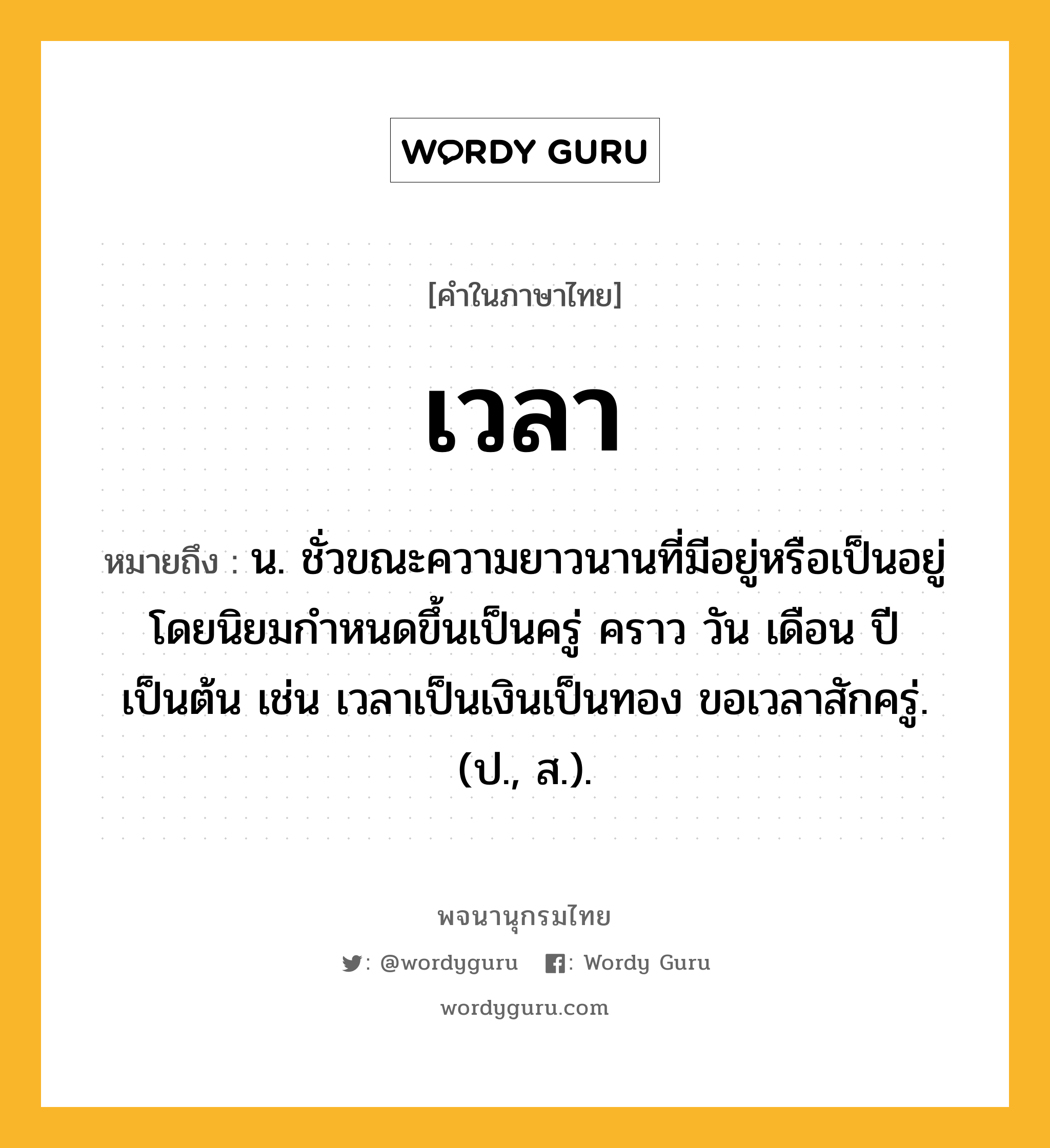 เวลา ความหมาย หมายถึงอะไร?, คำในภาษาไทย เวลา หมายถึง น. ชั่วขณะความยาวนานที่มีอยู่หรือเป็นอยู่ โดยนิยมกําหนดขึ้นเป็นครู่ คราว วัน เดือน ปี เป็นต้น เช่น เวลาเป็นเงินเป็นทอง ขอเวลาสักครู่. (ป., ส.).