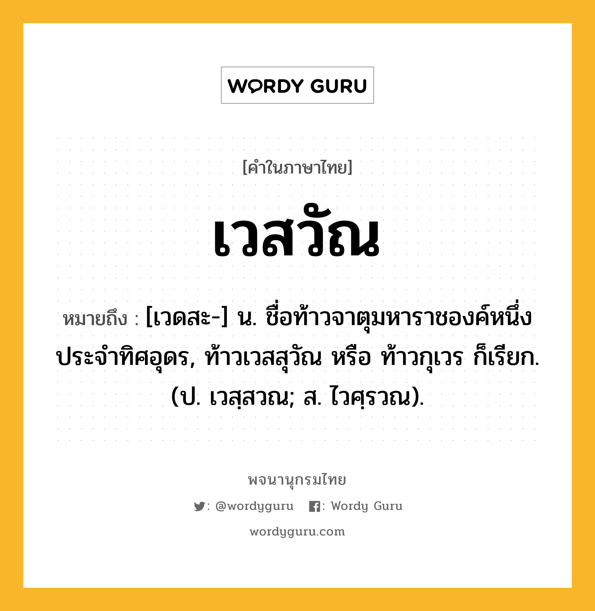 เวสวัณ ความหมาย หมายถึงอะไร?, คำในภาษาไทย เวสวัณ หมายถึง [เวดสะ-] น. ชื่อท้าวจาตุมหาราชองค์หนึ่งประจําทิศอุดร, ท้าวเวสสุวัณ หรือ ท้าวกุเวร ก็เรียก. (ป. เวสฺสวณ; ส. ไวศฺรวณ).