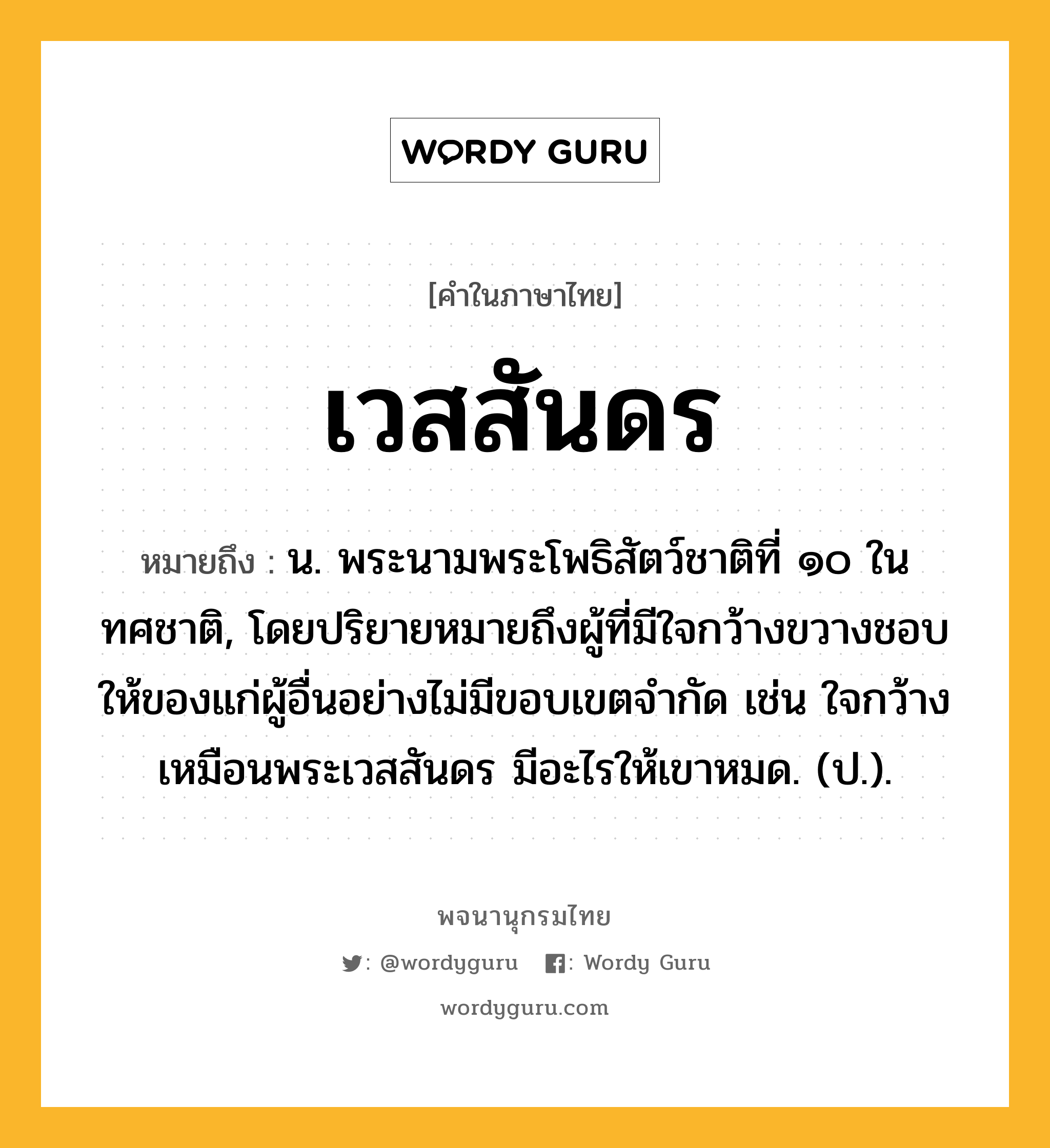 เวสสันดร ความหมาย หมายถึงอะไร?, คำในภาษาไทย เวสสันดร หมายถึง น. พระนามพระโพธิสัตว์ชาติที่ ๑๐ ในทศชาติ, โดยปริยายหมายถึงผู้ที่มีใจกว้างขวางชอบให้ของแก่ผู้อื่นอย่างไม่มีขอบเขตจำกัด เช่น ใจกว้างเหมือนพระเวสสันดร มีอะไรให้เขาหมด. (ป.).