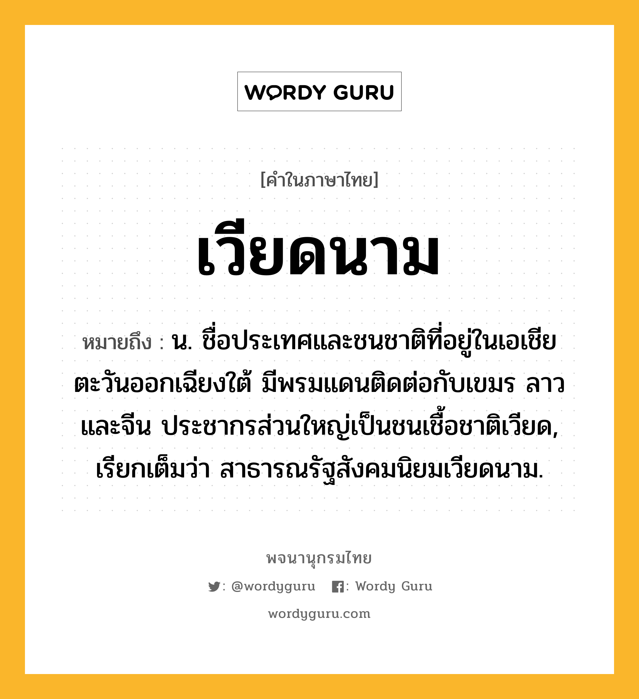 เวียดนาม ความหมาย หมายถึงอะไร?, คำในภาษาไทย เวียดนาม หมายถึง น. ชื่อประเทศและชนชาติที่อยู่ในเอเชียตะวันออกเฉียงใต้ มีพรมแดนติดต่อกับเขมร ลาว และจีน ประชากรส่วนใหญ่เป็นชนเชื้อชาติเวียด, เรียกเต็มว่า สาธารณรัฐสังคมนิยมเวียดนาม.