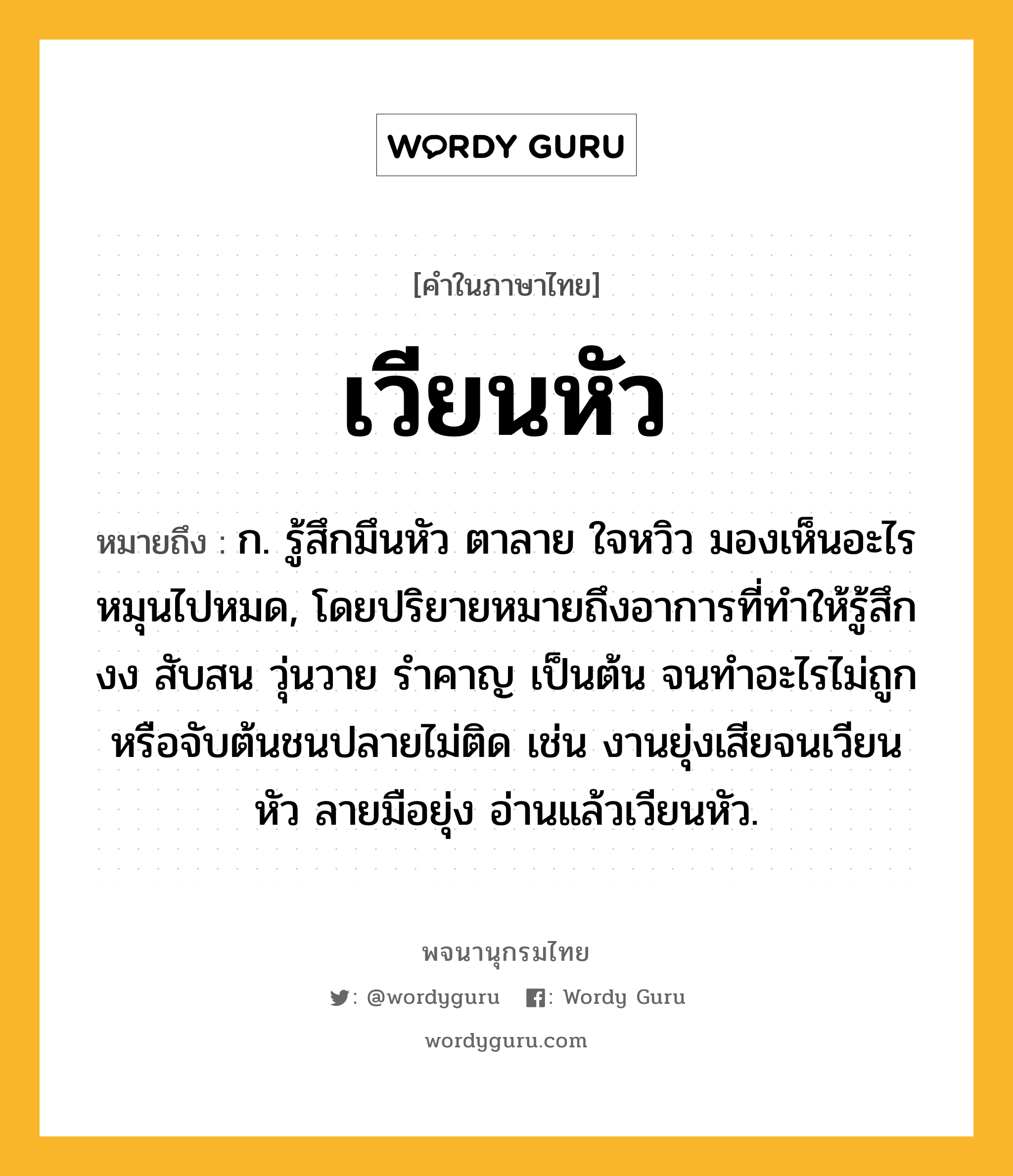 เวียนหัว ความหมาย หมายถึงอะไร?, คำในภาษาไทย เวียนหัว หมายถึง ก. รู้สึกมึนหัว ตาลาย ใจหวิว มองเห็นอะไรหมุนไปหมด, โดยปริยายหมายถึงอาการที่ทำให้รู้สึกงง สับสน วุ่นวาย รำคาญ เป็นต้น จนทำอะไรไม่ถูกหรือจับต้นชนปลายไม่ติด เช่น งานยุ่งเสียจนเวียนหัว ลายมือยุ่ง อ่านแล้วเวียนหัว.