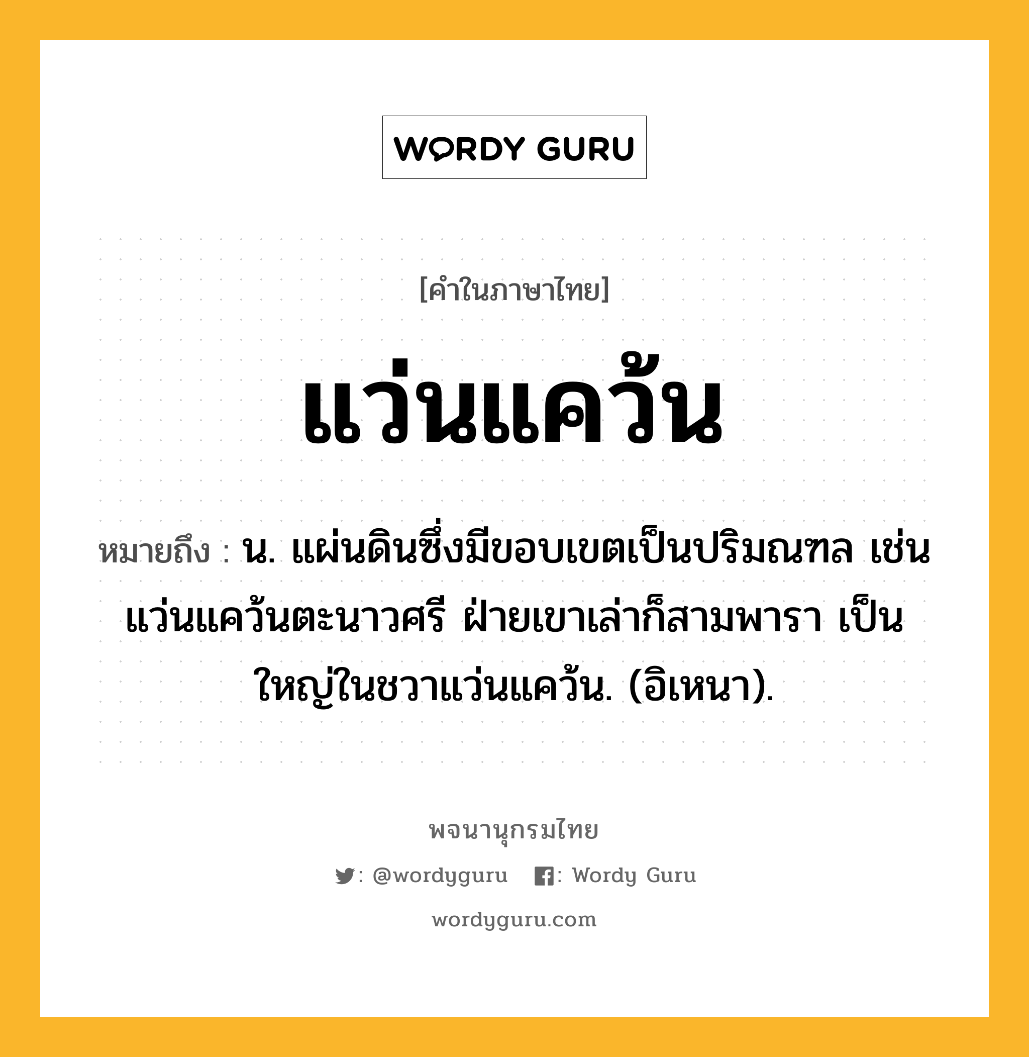 แว่นแคว้น ความหมาย หมายถึงอะไร?, คำในภาษาไทย แว่นแคว้น หมายถึง น. แผ่นดินซึ่งมีขอบเขตเป็นปริมณฑล เช่น แว่นแคว้นตะนาวศรี ฝ่ายเขาเล่าก็สามพารา เป็นใหญ่ในชวาแว่นแคว้น. (อิเหนา).