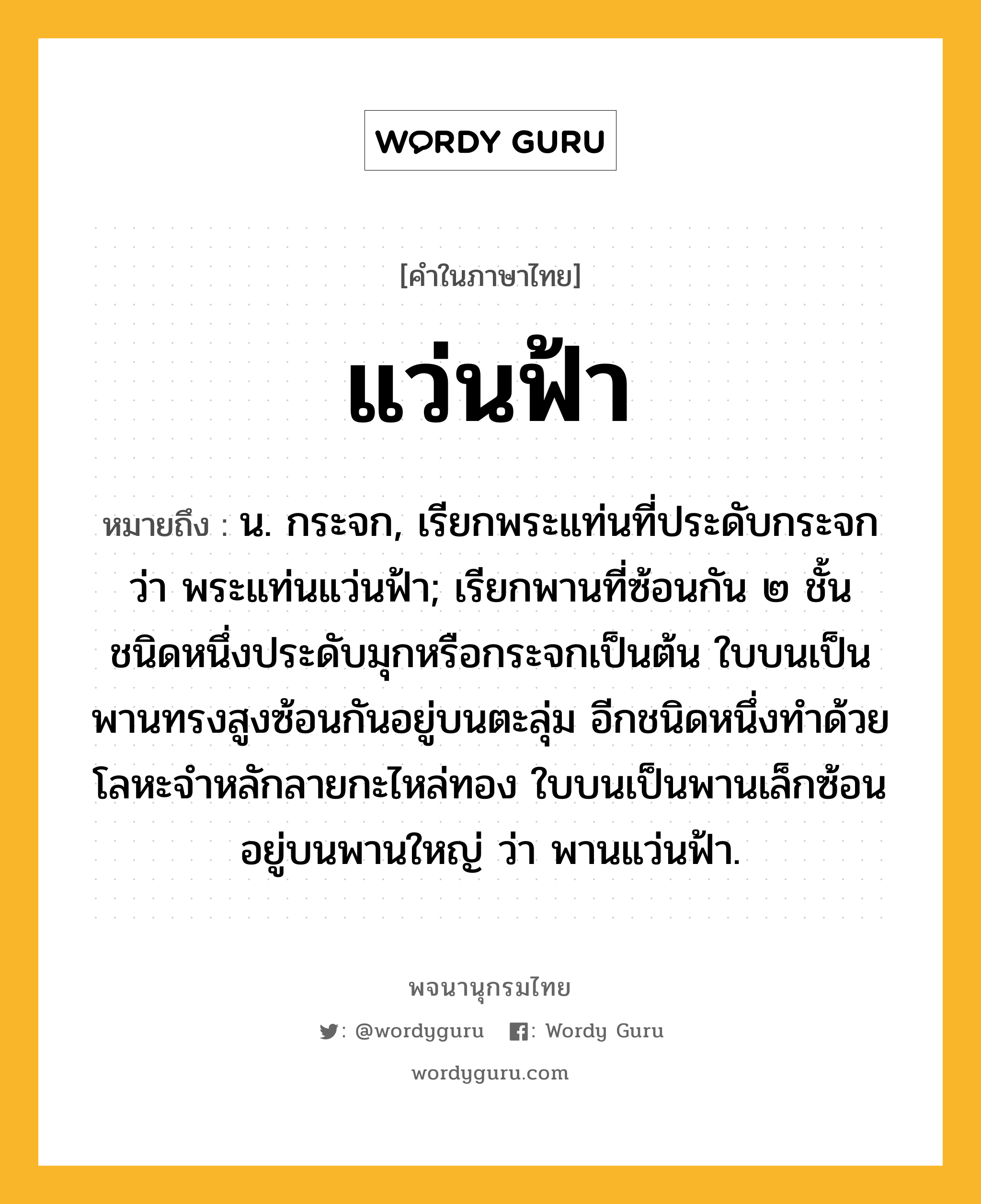 แว่นฟ้า ความหมาย หมายถึงอะไร?, คำในภาษาไทย แว่นฟ้า หมายถึง น. กระจก, เรียกพระแท่นที่ประดับกระจกว่า พระแท่นแว่นฟ้า; เรียกพานที่ซ้อนกัน ๒ ชั้น ชนิดหนึ่งประดับมุกหรือกระจกเป็นต้น ใบบนเป็นพานทรงสูงซ้อนกันอยู่บนตะลุ่ม อีกชนิดหนึ่งทําด้วยโลหะจําหลักลายกะไหล่ทอง ใบบนเป็นพานเล็กซ้อนอยู่บนพานใหญ่ ว่า พานแว่นฟ้า.