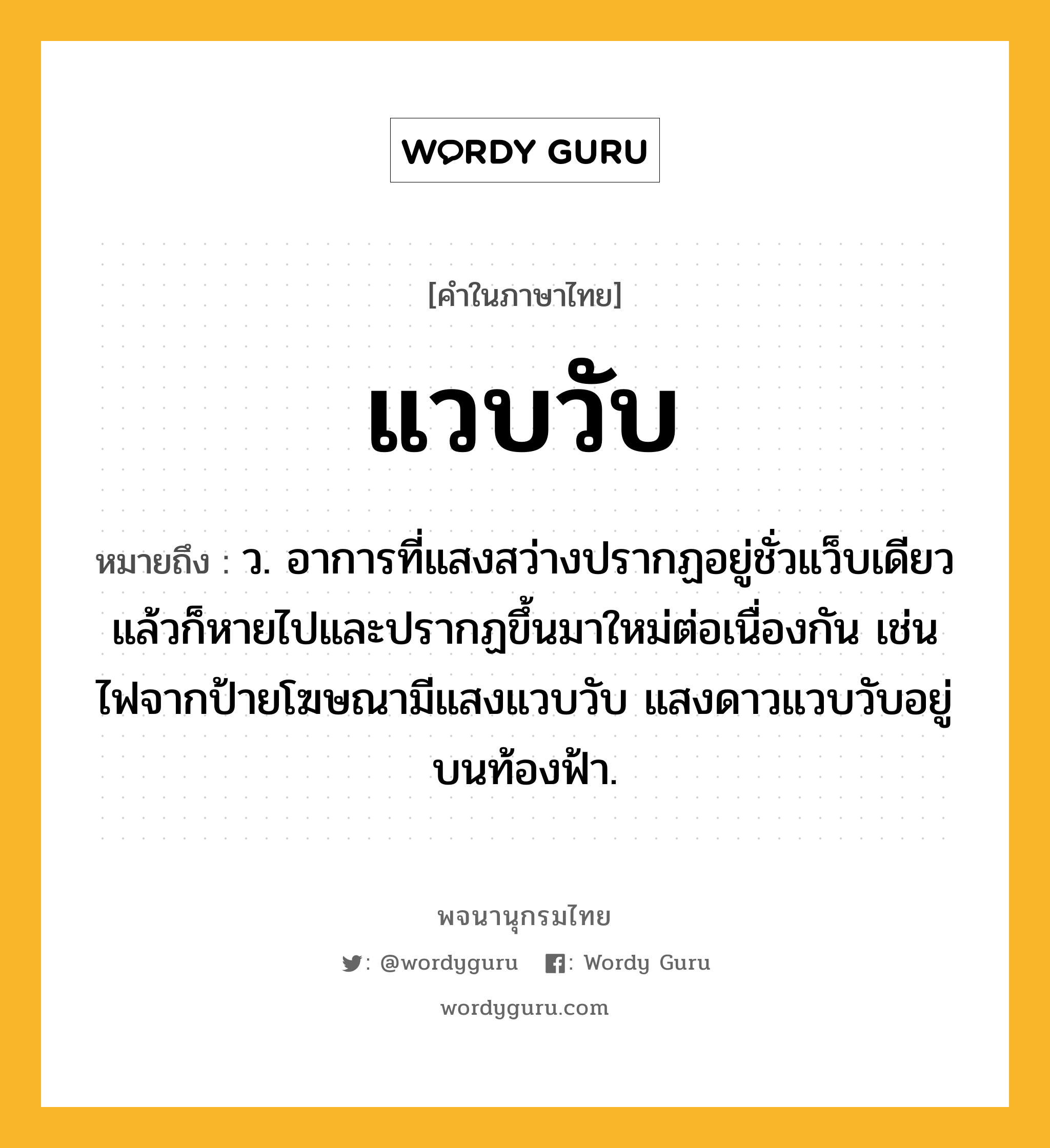 แวบวับ ความหมาย หมายถึงอะไร?, คำในภาษาไทย แวบวับ หมายถึง ว. อาการที่แสงสว่างปรากฏอยู่ชั่วแว็บเดียวแล้วก็หายไปและปรากฏขึ้นมาใหม่ต่อเนื่องกัน เช่น ไฟจากป้ายโฆษณามีแสงแวบวับ แสงดาวแวบวับอยู่บนท้องฟ้า.