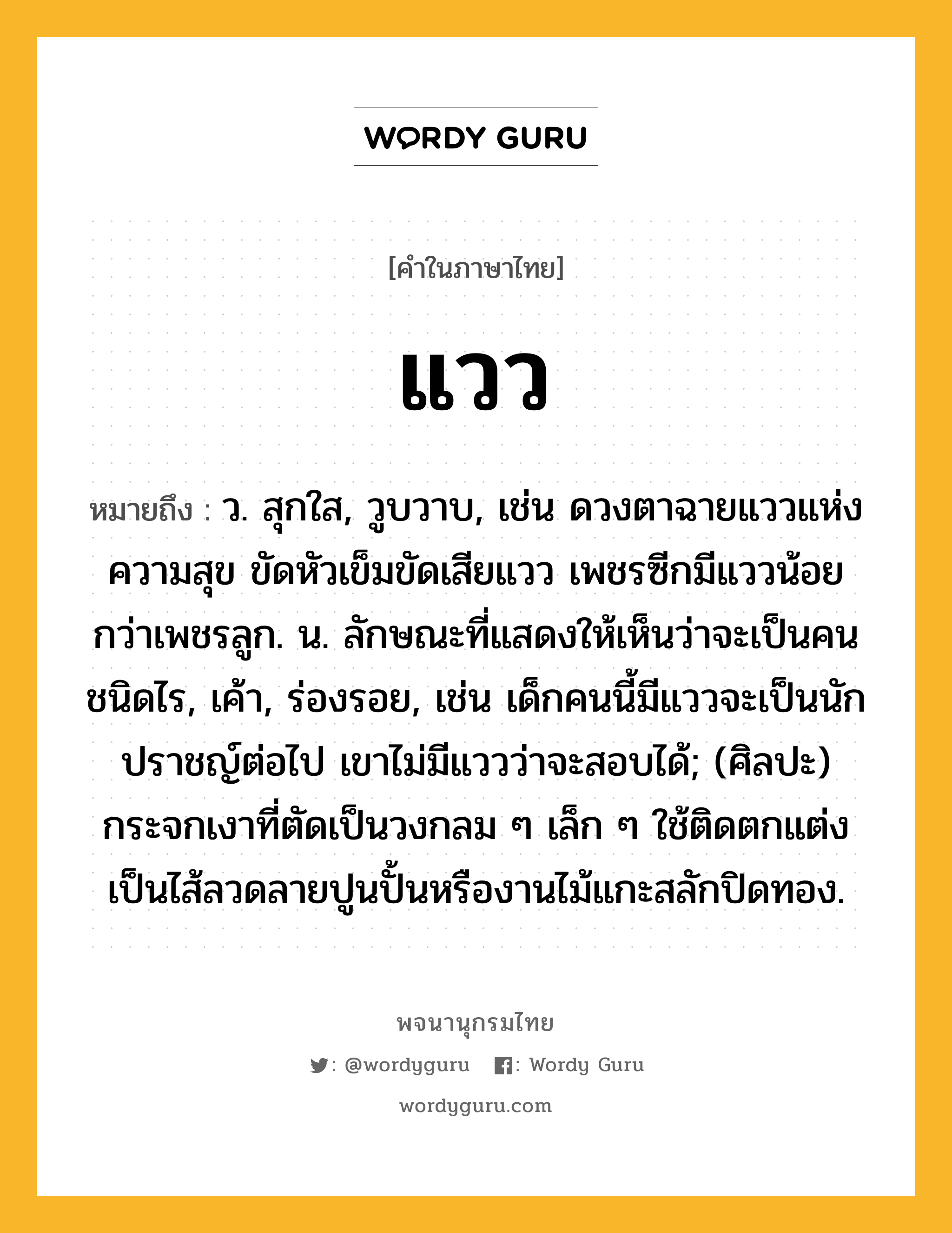 แวว ความหมาย หมายถึงอะไร?, คำในภาษาไทย แวว หมายถึง ว. สุกใส, วูบวาบ, เช่น ดวงตาฉายแววแห่งความสุข ขัดหัวเข็มขัดเสียแวว เพชรซีกมีแววน้อยกว่าเพชรลูก. น. ลักษณะที่แสดงให้เห็นว่าจะเป็นคนชนิดไร, เค้า, ร่องรอย, เช่น เด็กคนนี้มีแววจะเป็นนักปราชญ์ต่อไป เขาไม่มีแววว่าจะสอบได้; (ศิลปะ) กระจกเงาที่ตัดเป็นวงกลม ๆ เล็ก ๆ ใช้ติดตกแต่งเป็นไส้ลวดลายปูนปั้นหรืองานไม้แกะสลักปิดทอง.