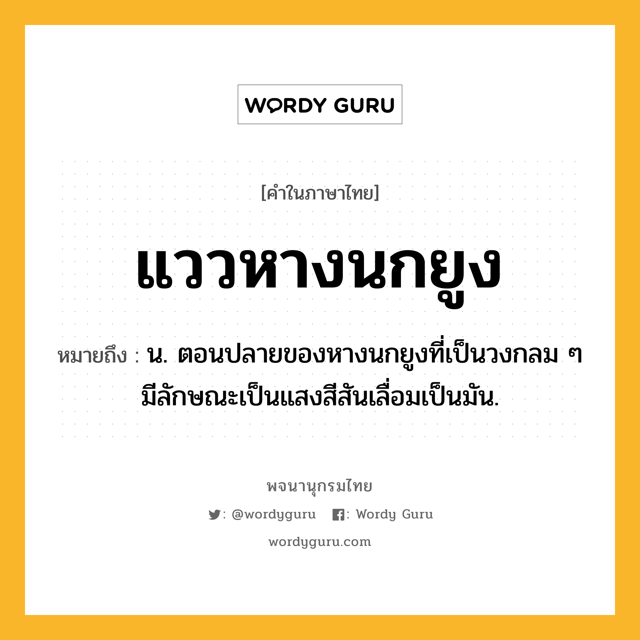 แววหางนกยูง ความหมาย หมายถึงอะไร?, คำในภาษาไทย แววหางนกยูง หมายถึง น. ตอนปลายของหางนกยูงที่เป็นวงกลม ๆ มีลักษณะเป็นแสงสีสันเลื่อมเป็นมัน.