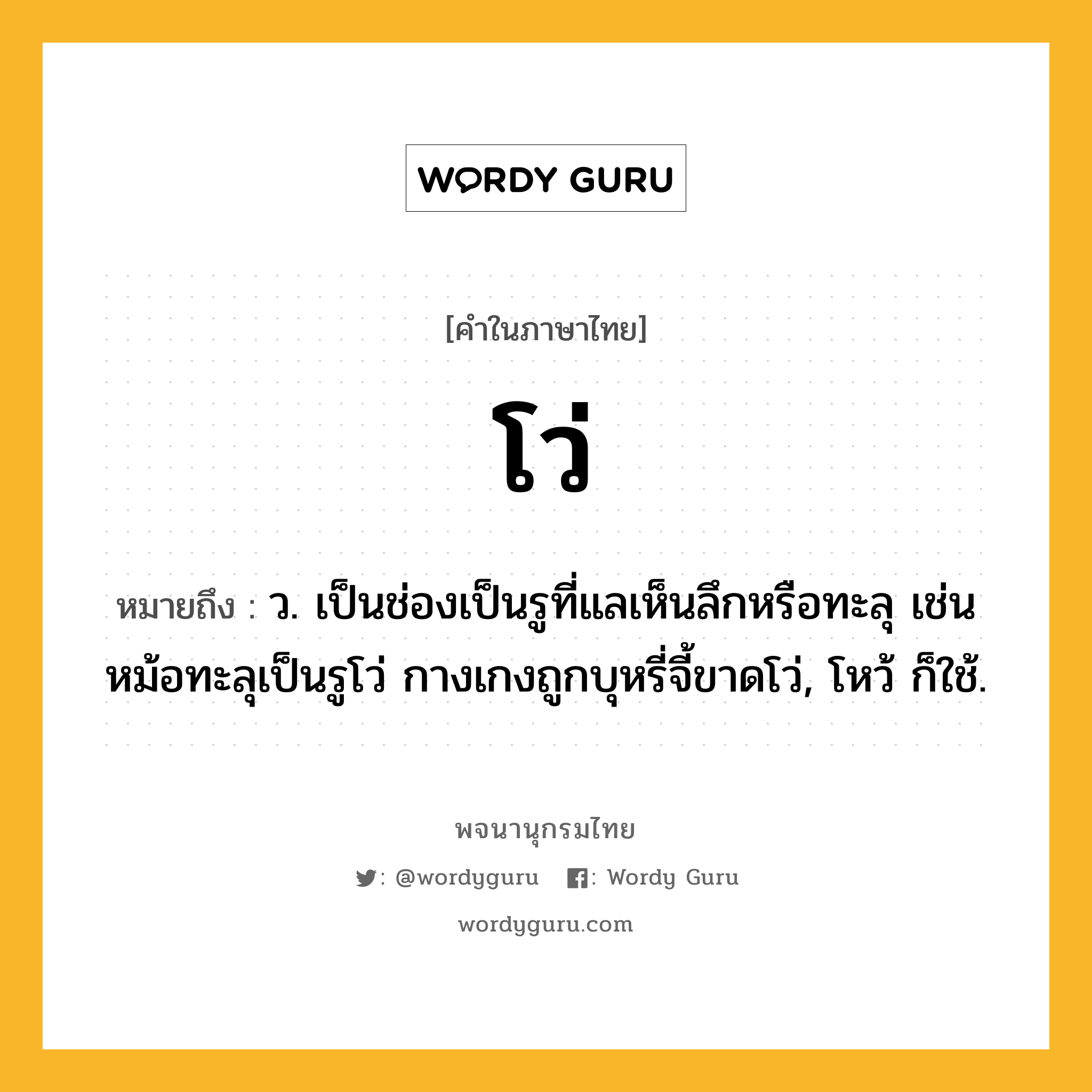 โว่ ความหมาย หมายถึงอะไร?, คำในภาษาไทย โว่ หมายถึง ว. เป็นช่องเป็นรูที่แลเห็นลึกหรือทะลุ เช่น หม้อทะลุเป็นรูโว่ กางเกงถูกบุหรี่จี้ขาดโว่, โหว้ ก็ใช้.