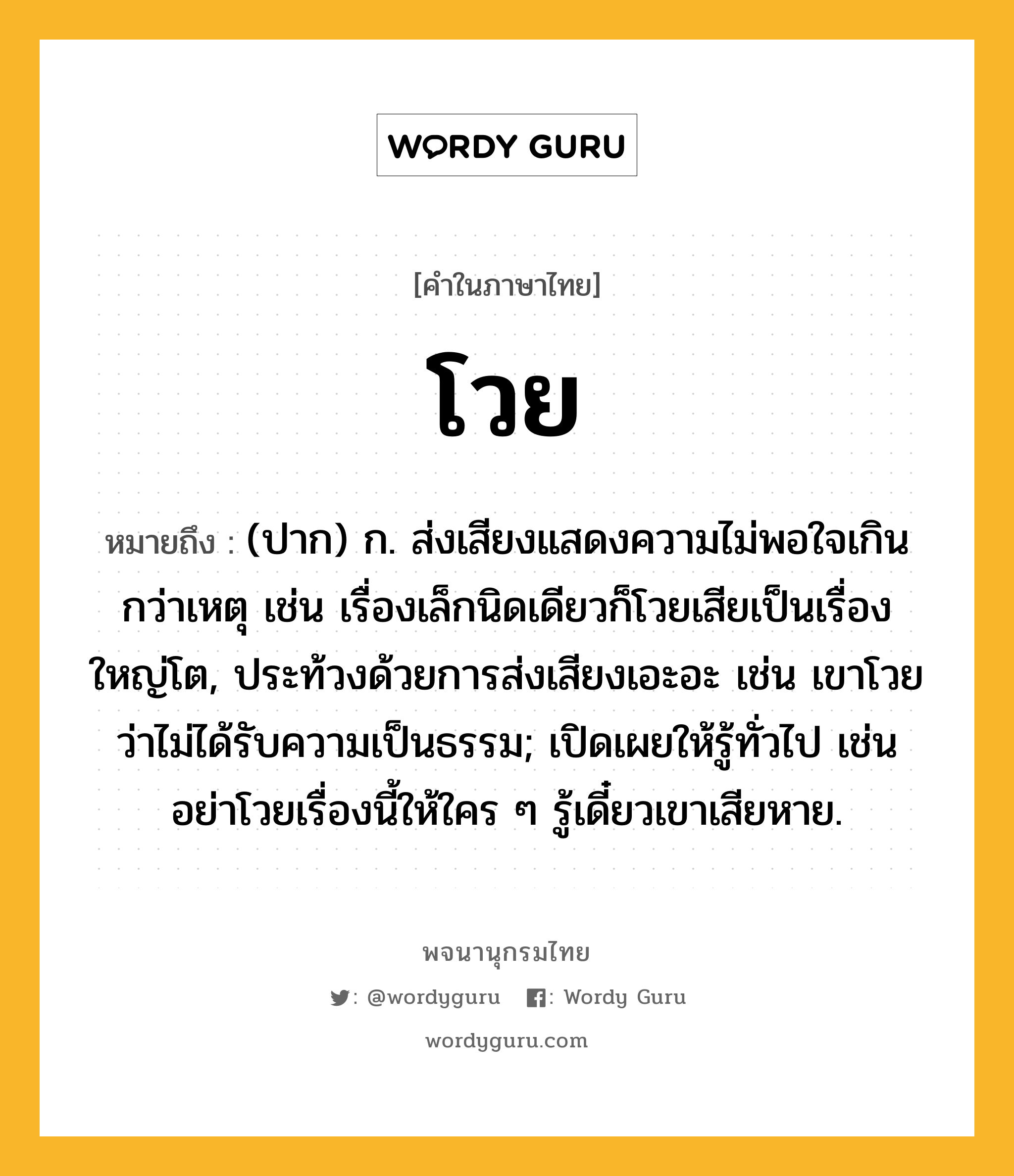 โวย ความหมาย หมายถึงอะไร?, คำในภาษาไทย โวย หมายถึง (ปาก) ก. ส่งเสียงแสดงความไม่พอใจเกินกว่าเหตุ เช่น เรื่องเล็กนิดเดียวก็โวยเสียเป็นเรื่องใหญ่โต, ประท้วงด้วยการส่งเสียงเอะอะ เช่น เขาโวยว่าไม่ได้รับความเป็นธรรม; เปิดเผยให้รู้ทั่วไป เช่น อย่าโวยเรื่องนี้ให้ใคร ๆ รู้เดี๋ยวเขาเสียหาย.