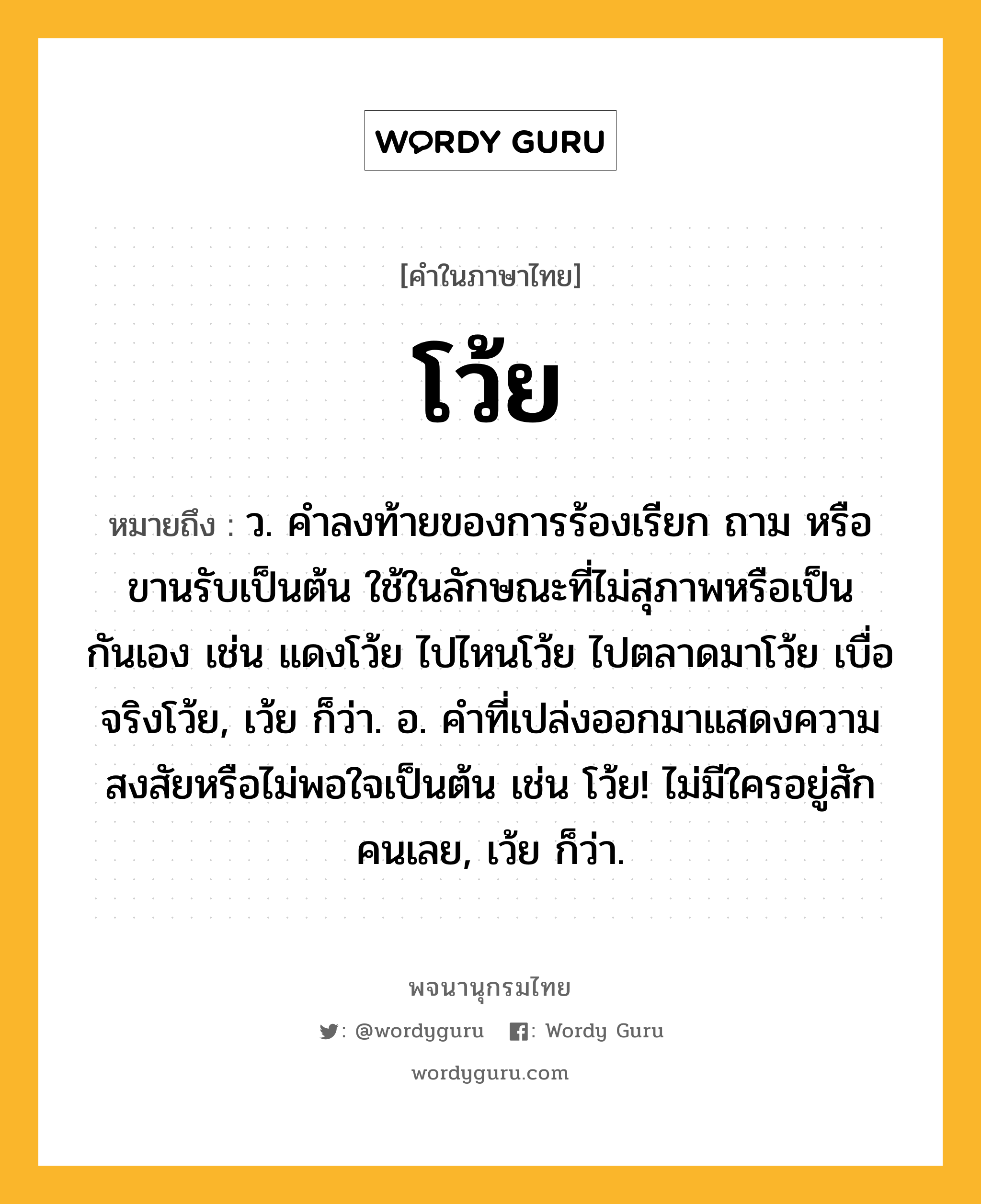 โว้ย ความหมาย หมายถึงอะไร?, คำในภาษาไทย โว้ย หมายถึง ว. คําลงท้ายของการร้องเรียก ถาม หรือขานรับเป็นต้น ใช้ในลักษณะที่ไม่สุภาพหรือเป็นกันเอง เช่น แดงโว้ย ไปไหนโว้ย ไปตลาดมาโว้ย เบื่อจริงโว้ย, เว้ย ก็ว่า. อ. คําที่เปล่งออกมาแสดงความสงสัยหรือไม่พอใจเป็นต้น เช่น โว้ย! ไม่มีใครอยู่สักคนเลย, เว้ย ก็ว่า.