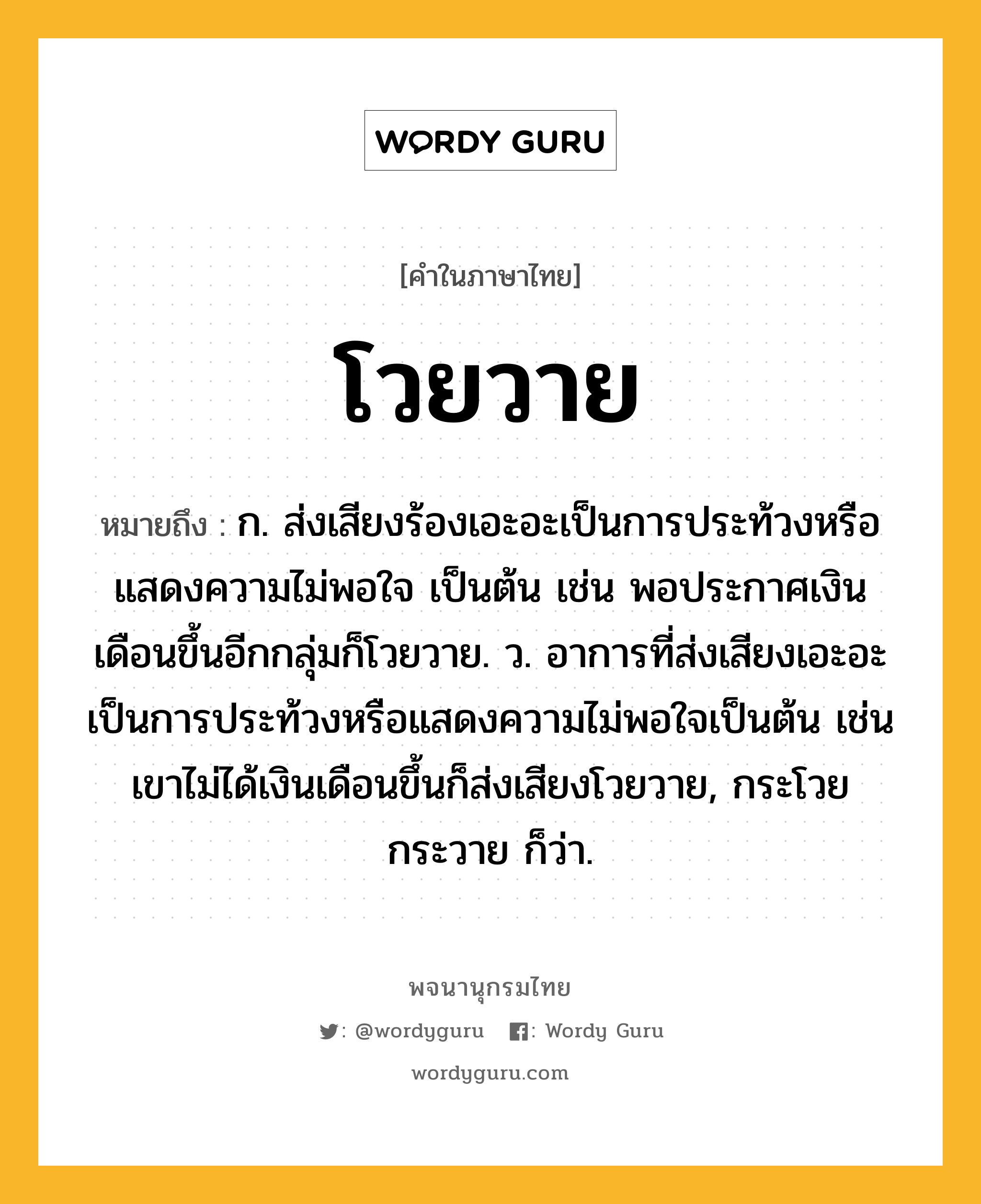 โวยวาย ความหมาย หมายถึงอะไร?, คำในภาษาไทย โวยวาย หมายถึง ก. ส่งเสียงร้องเอะอะเป็นการประท้วงหรือแสดงความไม่พอใจ เป็นต้น เช่น พอประกาศเงินเดือนขึ้นอีกกลุ่มก็โวยวาย. ว. อาการที่ส่งเสียงเอะอะเป็นการประท้วงหรือแสดงความไม่พอใจเป็นต้น เช่น เขาไม่ได้เงินเดือนขึ้นก็ส่งเสียงโวยวาย, กระโวยกระวาย ก็ว่า.