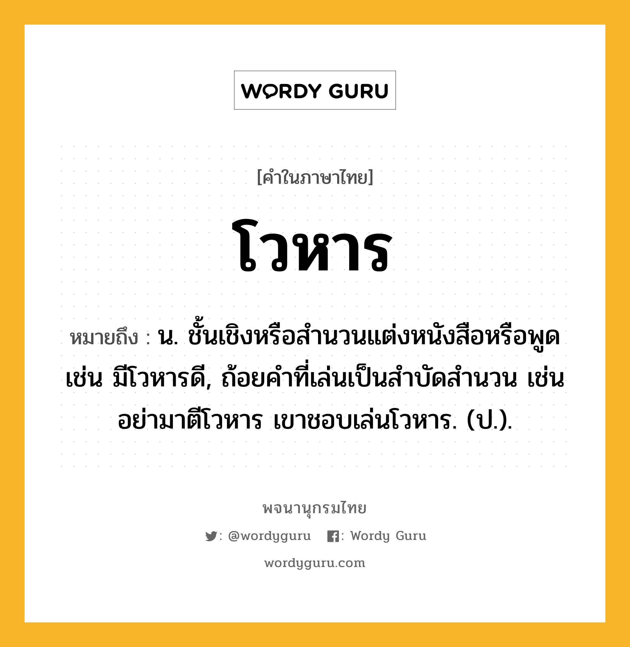 โวหาร ความหมาย หมายถึงอะไร?, คำในภาษาไทย โวหาร หมายถึง น. ชั้นเชิงหรือสํานวนแต่งหนังสือหรือพูด เช่น มีโวหารดี, ถ้อยคําที่เล่นเป็นสําบัดสํานวน เช่น อย่ามาตีโวหาร เขาชอบเล่นโวหาร. (ป.).