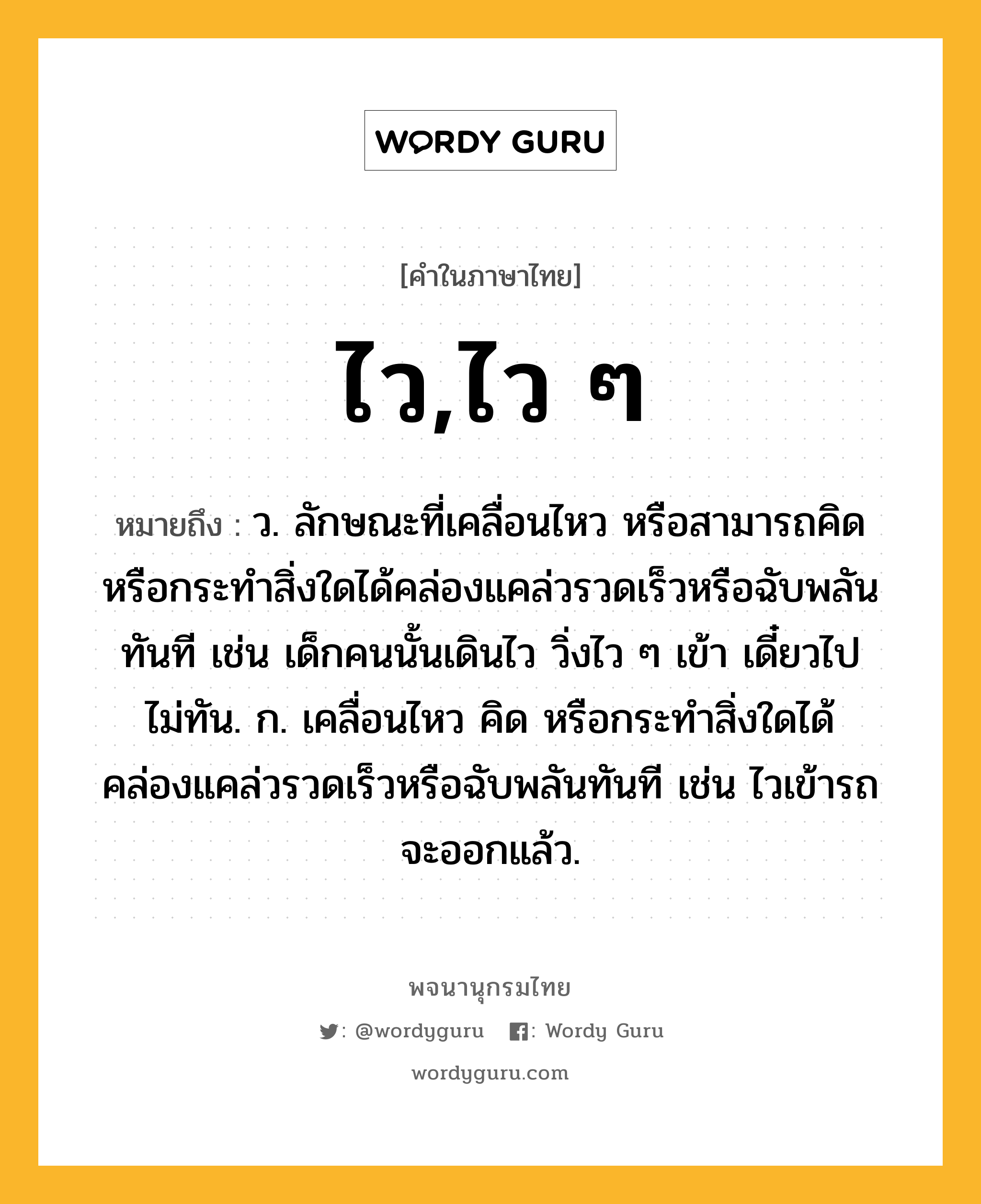 ไว,ไว ๆ ความหมาย หมายถึงอะไร?, คำในภาษาไทย ไว,ไว ๆ หมายถึง ว. ลักษณะที่เคลื่อนไหว หรือสามารถคิด หรือกระทําสิ่งใดได้คล่องแคล่วรวดเร็วหรือฉับพลันทันที เช่น เด็กคนนั้นเดินไว วิ่งไว ๆ เข้า เดี๋ยวไปไม่ทัน. ก. เคลื่อนไหว คิด หรือกระทำสิ่งใดได้คล่องแคล่วรวดเร็วหรือฉับพลันทันที เช่น ไวเข้ารถจะออกแล้ว.