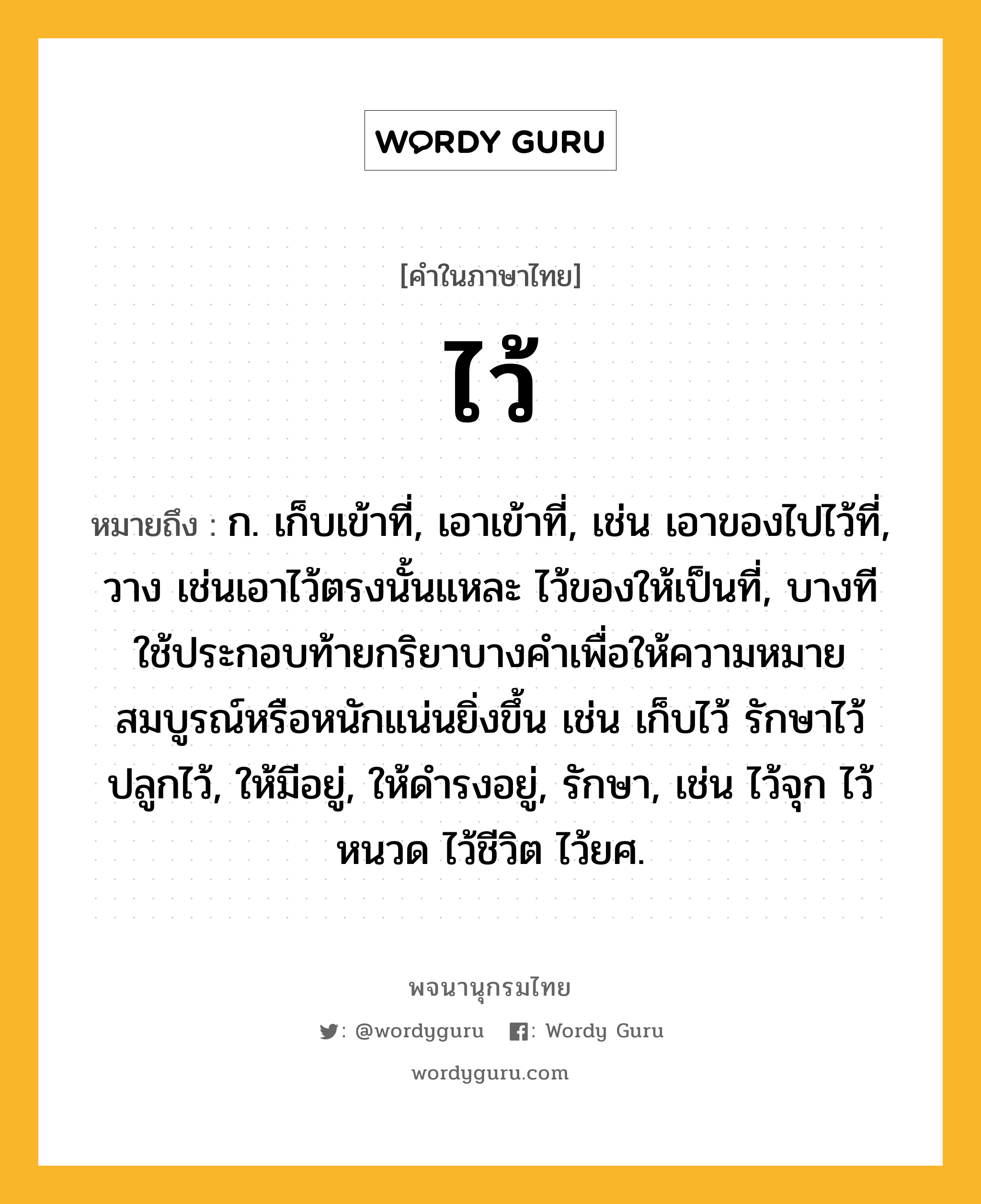 ไว้ ความหมาย หมายถึงอะไร?, คำในภาษาไทย ไว้ หมายถึง ก. เก็บเข้าที่, เอาเข้าที่, เช่น เอาของไปไว้ที่, วาง เช่นเอาไว้ตรงนั้นแหละ ไว้ของให้เป็นที่, บางทีใช้ประกอบท้ายกริยาบางคําเพื่อให้ความหมายสมบูรณ์หรือหนักแน่นยิ่งขึ้น เช่น เก็บไว้ รักษาไว้ ปลูกไว้, ให้มีอยู่, ให้ดํารงอยู่, รักษา, เช่น ไว้จุก ไว้หนวด ไว้ชีวิต ไว้ยศ.