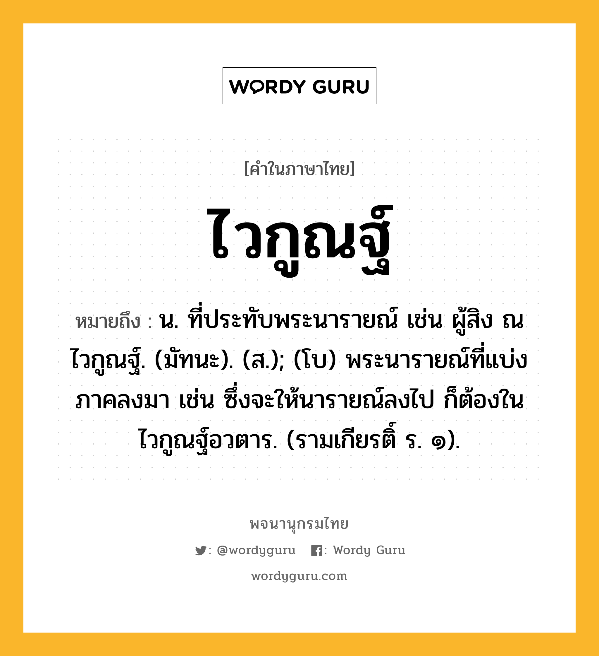 ไวกูณฐ์ ความหมาย หมายถึงอะไร?, คำในภาษาไทย ไวกูณฐ์ หมายถึง น. ที่ประทับพระนารายณ์ เช่น ผู้สิง ณ ไวกูณฐ์. (มัทนะ). (ส.); (โบ) พระนารายณ์ที่แบ่งภาคลงมา เช่น ซึ่งจะให้นารายณ์ลงไป ก็ต้องในไวกูณฐ์อวตาร. (รามเกียรติ์ ร. ๑).