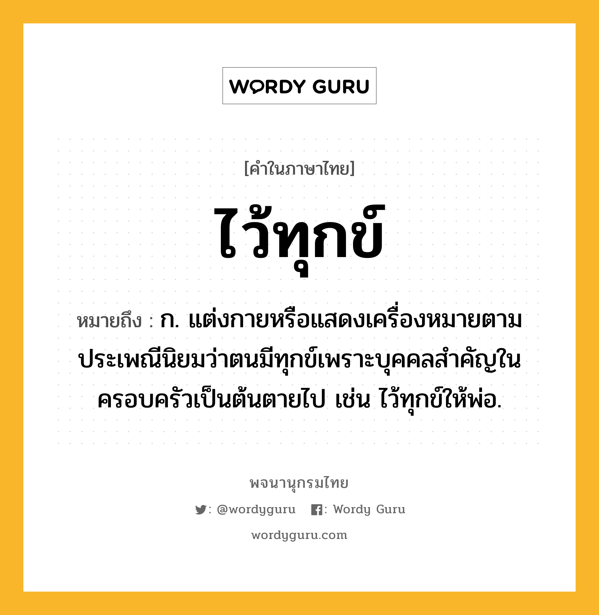 ไว้ทุกข์ ความหมาย หมายถึงอะไร?, คำในภาษาไทย ไว้ทุกข์ หมายถึง ก. แต่งกายหรือแสดงเครื่องหมายตามประเพณีนิยมว่าตนมีทุกข์เพราะบุคคลสำคัญในครอบครัวเป็นต้นตายไป เช่น ไว้ทุกข์ให้พ่อ.