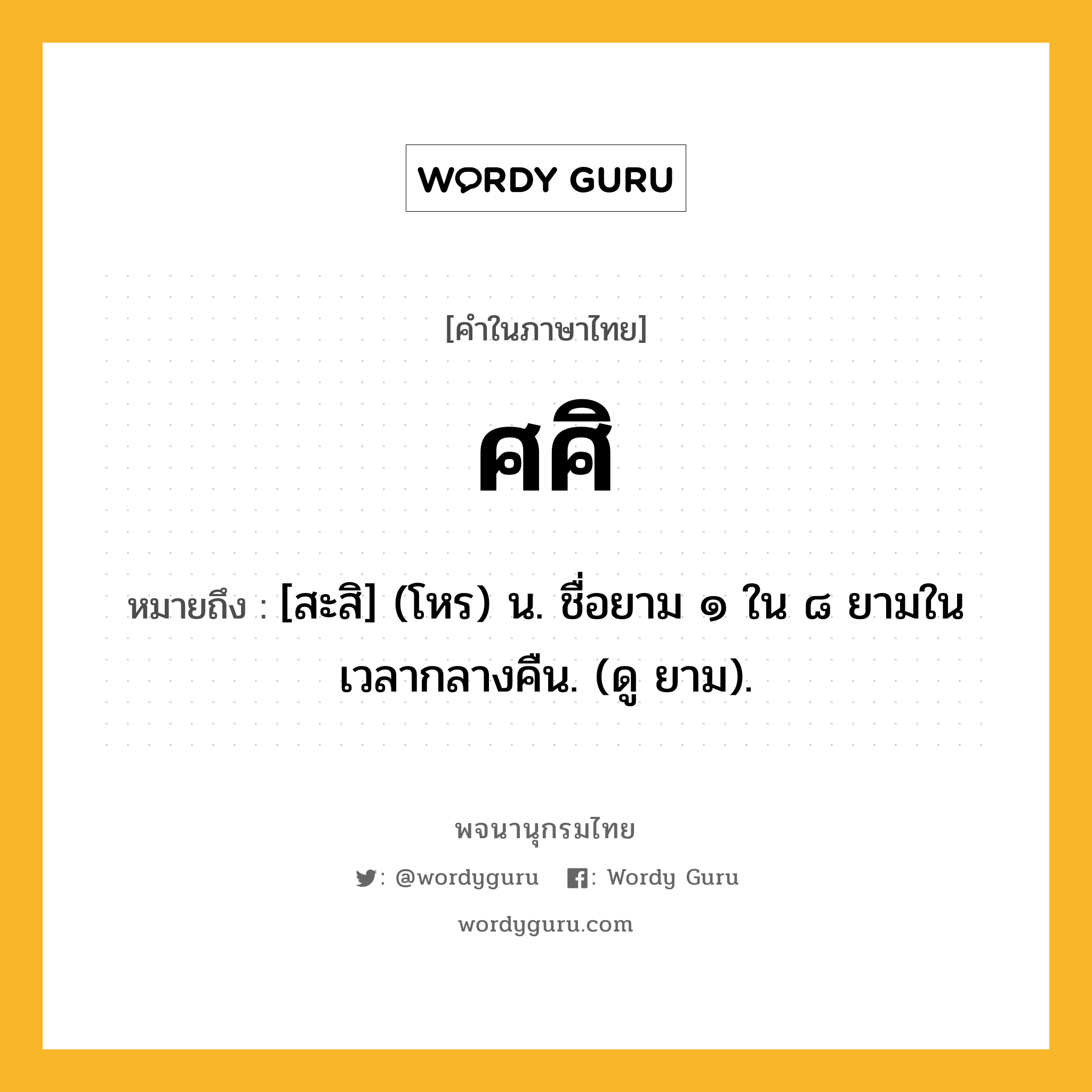 ศศิ ความหมาย หมายถึงอะไร?, คำในภาษาไทย ศศิ หมายถึง [สะสิ] (โหร) น. ชื่อยาม ๑ ใน ๘ ยามในเวลากลางคืน. (ดู ยาม).