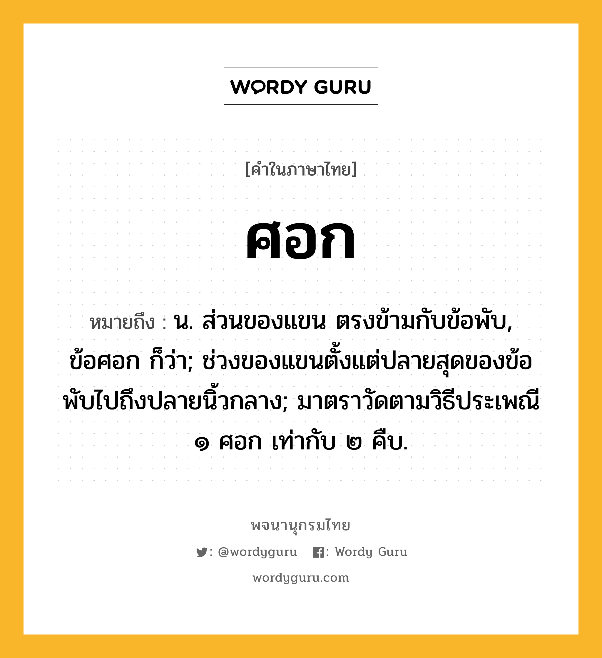 ศอก ความหมาย หมายถึงอะไร?, คำในภาษาไทย ศอก หมายถึง น. ส่วนของแขน ตรงข้ามกับข้อพับ, ข้อศอก ก็ว่า; ช่วงของแขนตั้งแต่ปลายสุดของข้อพับไปถึงปลายนิ้วกลาง; มาตราวัดตามวิธีประเพณี ๑ ศอก เท่ากับ ๒ คืบ.