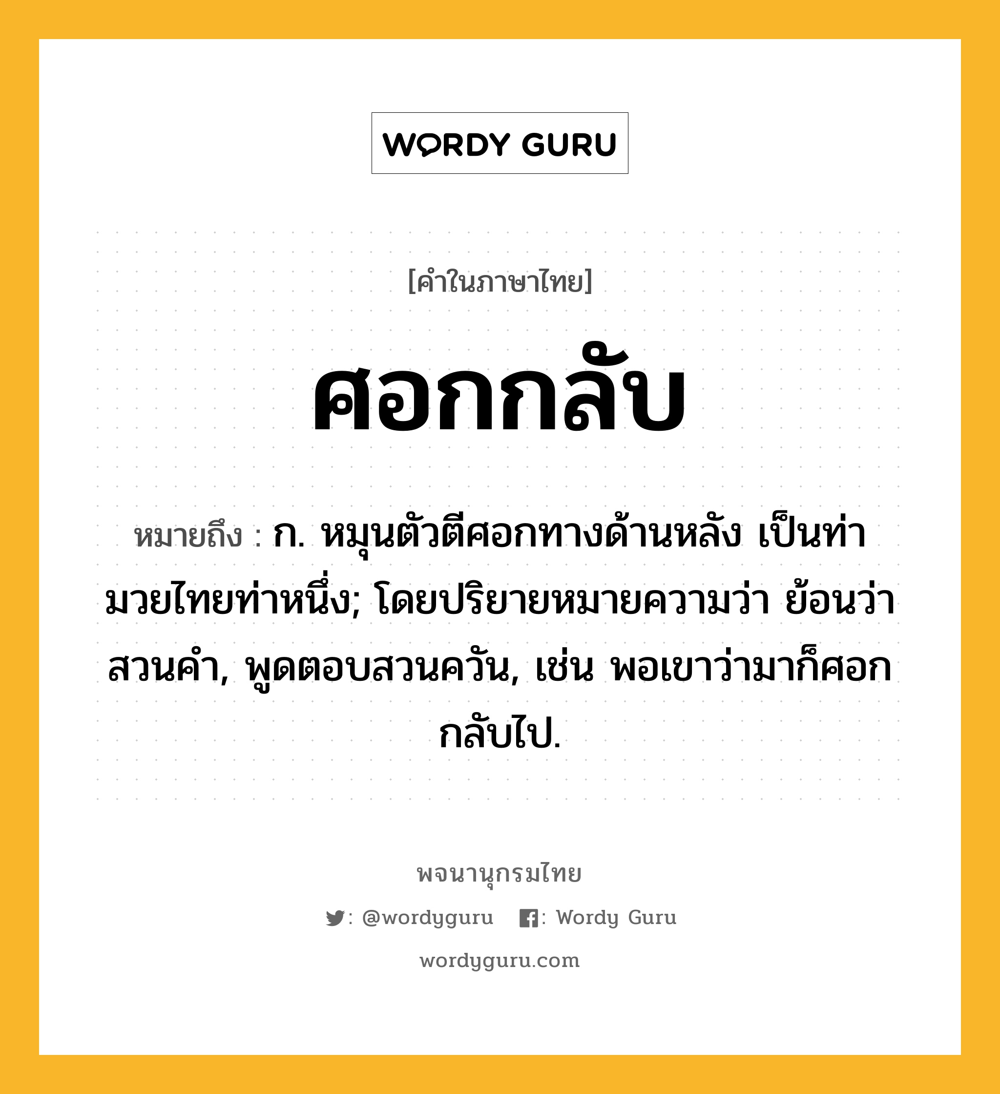 ศอกกลับ ความหมาย หมายถึงอะไร?, คำในภาษาไทย ศอกกลับ หมายถึง ก. หมุนตัวตีศอกทางด้านหลัง เป็นท่ามวยไทยท่าหนึ่ง; โดยปริยายหมายความว่า ย้อนว่าสวนคํา, พูดตอบสวนควัน, เช่น พอเขาว่ามาก็ศอกกลับไป.