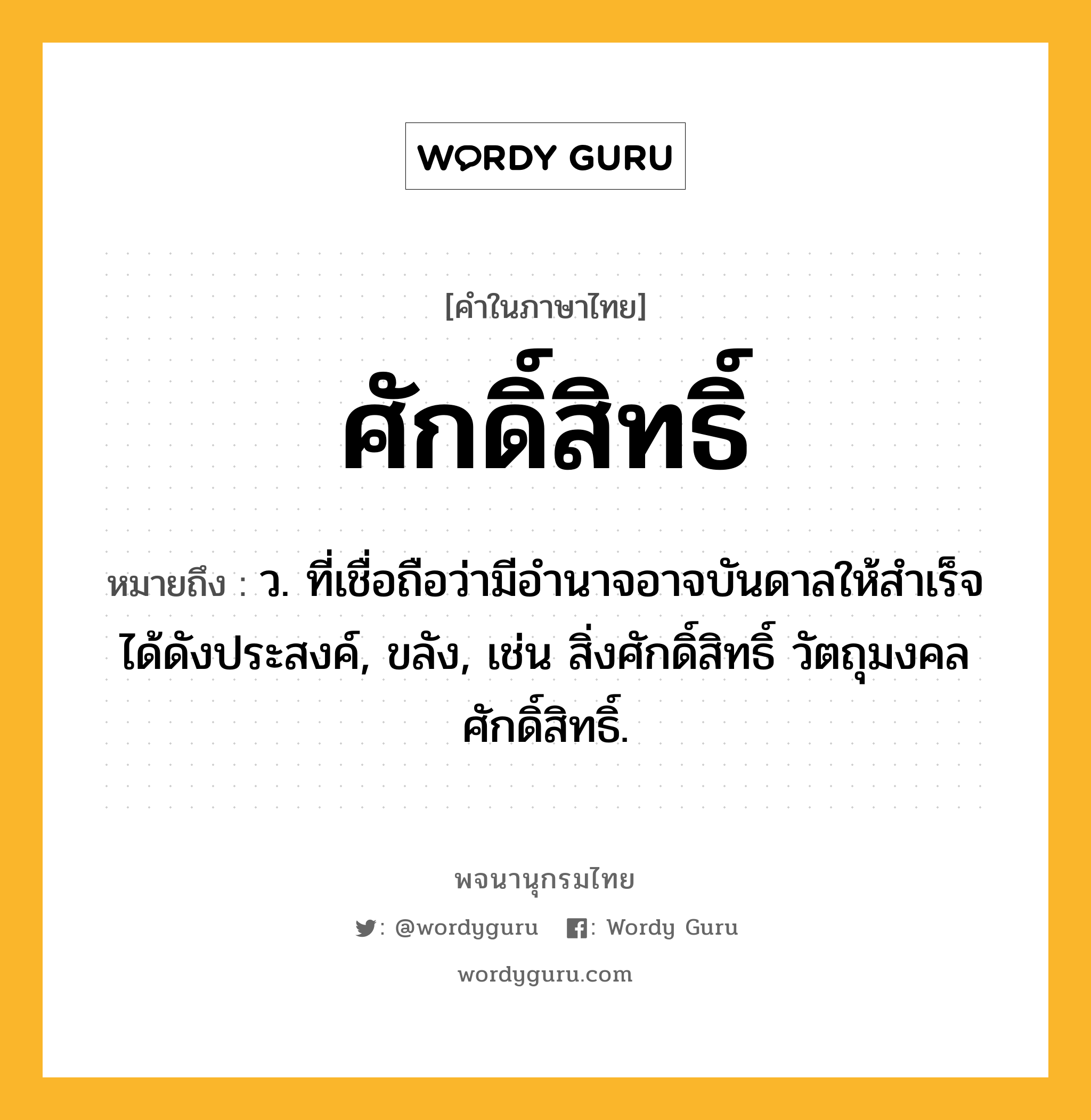 ศักดิ์สิทธิ์ ความหมาย หมายถึงอะไร?, คำในภาษาไทย ศักดิ์สิทธิ์ หมายถึง ว. ที่เชื่อถือว่ามีอำนาจอาจบันดาลให้สำเร็จได้ดังประสงค์, ขลัง, เช่น สิ่งศักดิ์สิทธิ์ วัตถุมงคลศักดิ์สิทธิ์.