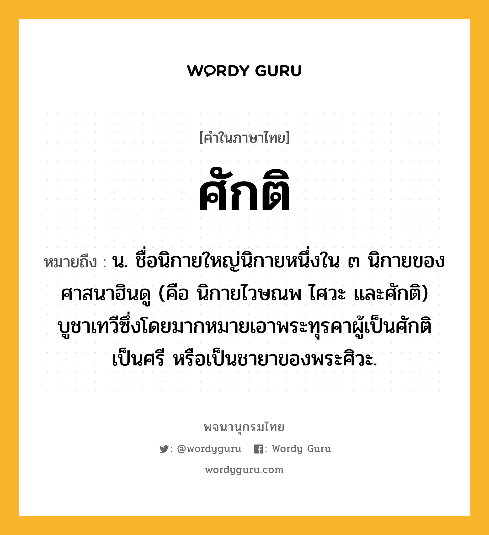 ศักติ ความหมาย หมายถึงอะไร?, คำในภาษาไทย ศักติ หมายถึง น. ชื่อนิกายใหญ่นิกายหนึ่งใน ๓ นิกายของศาสนาฮินดู (คือ นิกายไวษณพ ไศวะ และศักติ) บูชาเทวีซึ่งโดยมากหมายเอาพระทุรคาผู้เป็นศักติ เป็นศรี หรือเป็นชายาของพระศิวะ.