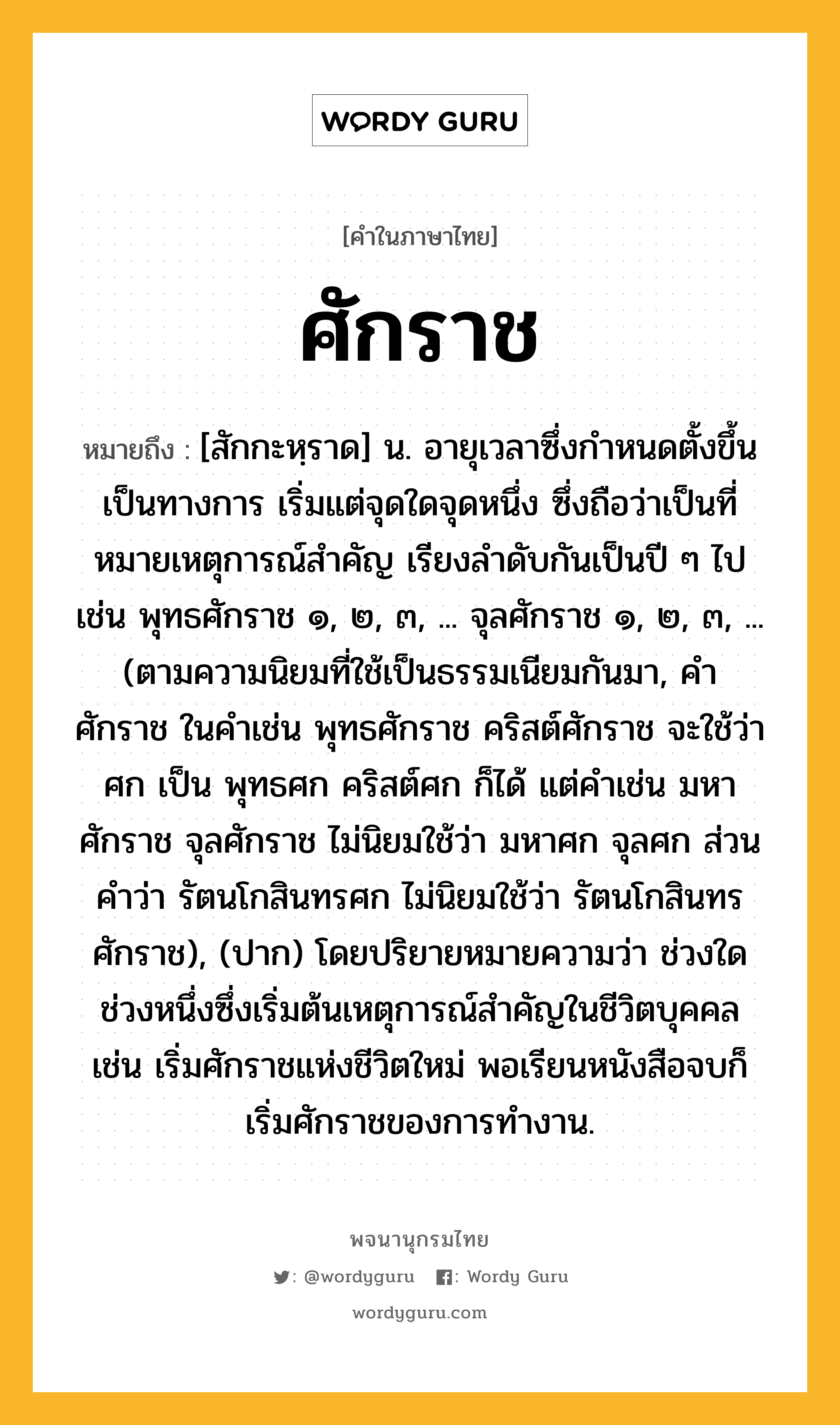 ศักราช ความหมาย หมายถึงอะไร?, คำในภาษาไทย ศักราช หมายถึง [สักกะหฺราด] น. อายุเวลาซึ่งกําหนดตั้งขึ้นเป็นทางการ เริ่มแต่จุดใดจุดหนึ่ง ซึ่งถือว่าเป็นที่หมายเหตุการณ์สําคัญ เรียงลําดับกันเป็นปี ๆ ไป เช่น พุทธศักราช ๑, ๒, ๓, ... จุลศักราช ๑, ๒, ๓, ... (ตามความนิยมที่ใช้เป็นธรรมเนียมกันมา, คํา ศักราช ในคําเช่น พุทธศักราช คริสต์ศักราช จะใช้ว่า ศก เป็น พุทธศก คริสต์ศก ก็ได้ แต่คําเช่น มหาศักราช จุลศักราช ไม่นิยมใช้ว่า มหาศก จุลศก ส่วนคําว่า รัตนโกสินทรศก ไม่นิยมใช้ว่า รัตนโกสินทรศักราช), (ปาก) โดยปริยายหมายความว่า ช่วงใดช่วงหนึ่งซึ่งเริ่มต้นเหตุการณ์สำคัญในชีวิตบุคคล เช่น เริ่มศักราชแห่งชีวิตใหม่ พอเรียนหนังสือจบก็เริ่มศักราชของการทำงาน.