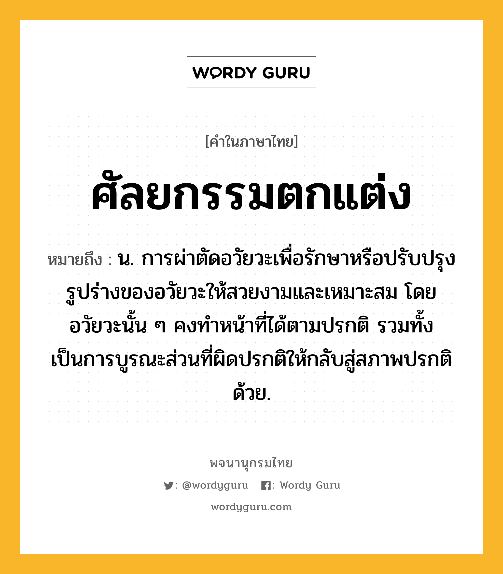 ศัลยกรรมตกแต่ง ความหมาย หมายถึงอะไร?, คำในภาษาไทย ศัลยกรรมตกแต่ง หมายถึง น. การผ่าตัดอวัยวะเพื่อรักษาหรือปรับปรุงรูปร่างของอวัยวะให้สวยงามและเหมาะสม โดยอวัยวะนั้น ๆ คงทำหน้าที่ได้ตามปรกติ รวมทั้งเป็นการบูรณะส่วนที่ผิดปรกติให้กลับสู่สภาพปรกติด้วย.