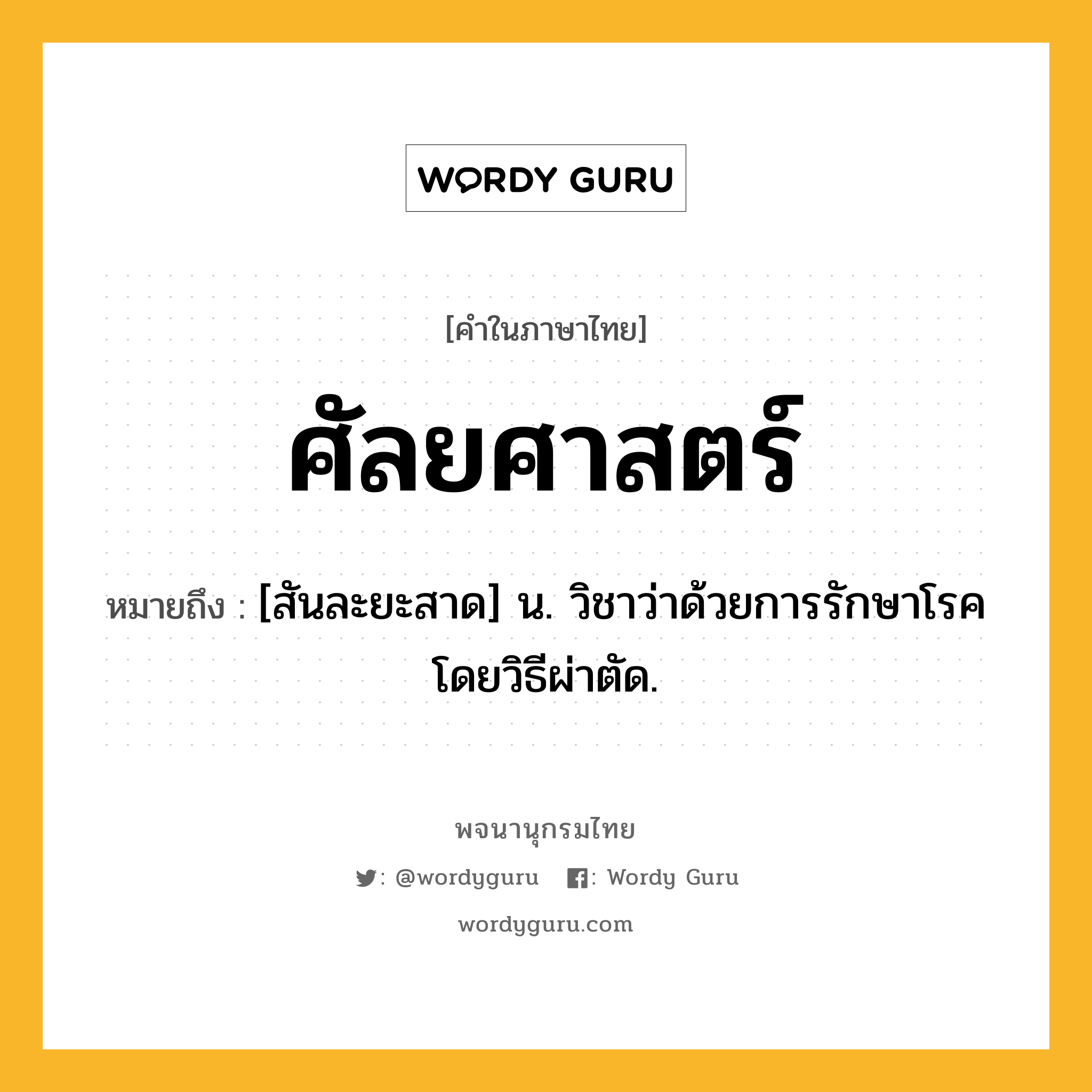 ศัลยศาสตร์ ความหมาย หมายถึงอะไร?, คำในภาษาไทย ศัลยศาสตร์ หมายถึง [สันละยะสาด] น. วิชาว่าด้วยการรักษาโรคโดยวิธีผ่าตัด.