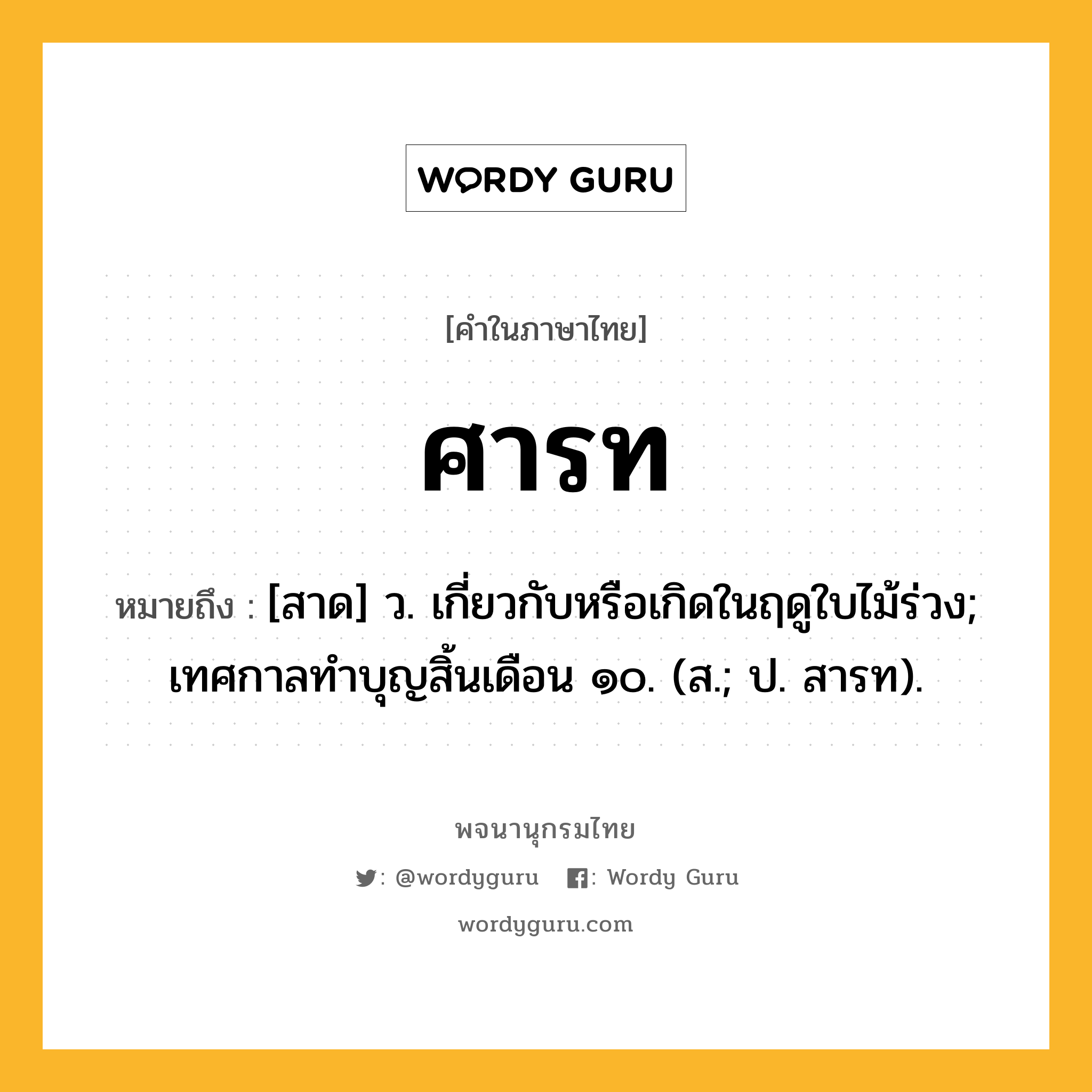 ศารท ความหมาย หมายถึงอะไร?, คำในภาษาไทย ศารท หมายถึง [สาด] ว. เกี่ยวกับหรือเกิดในฤดูใบไม้ร่วง; เทศกาลทําบุญสิ้นเดือน ๑๐. (ส.; ป. สารท).