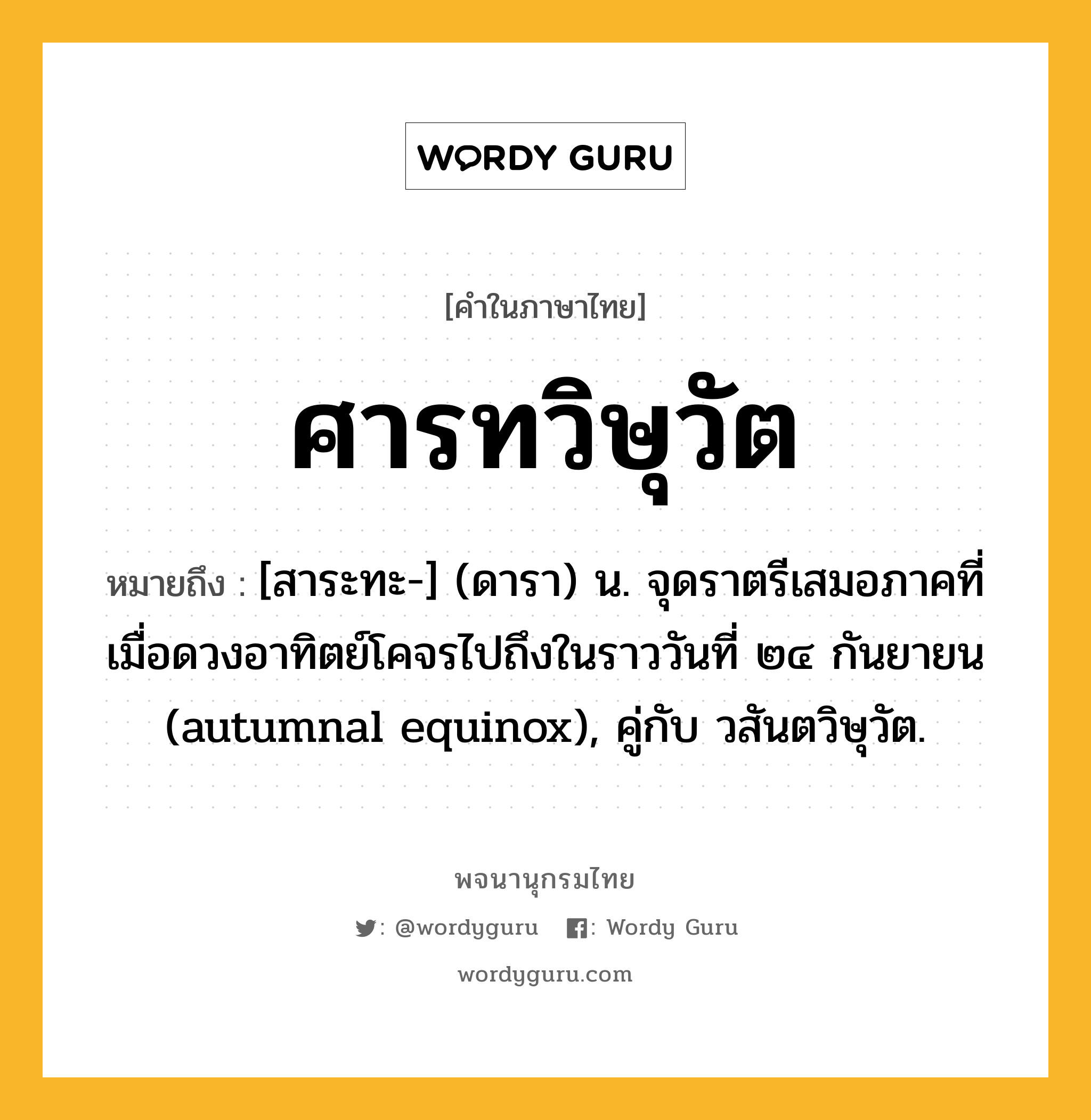 ศารทวิษุวัต ความหมาย หมายถึงอะไร?, คำในภาษาไทย ศารทวิษุวัต หมายถึง [สาระทะ-] (ดารา) น. จุดราตรีเสมอภาคที่เมื่อดวงอาทิตย์โคจรไปถึงในราววันที่ ๒๔ กันยายน (autumnal equinox), คู่กับ วสันตวิษุวัต.