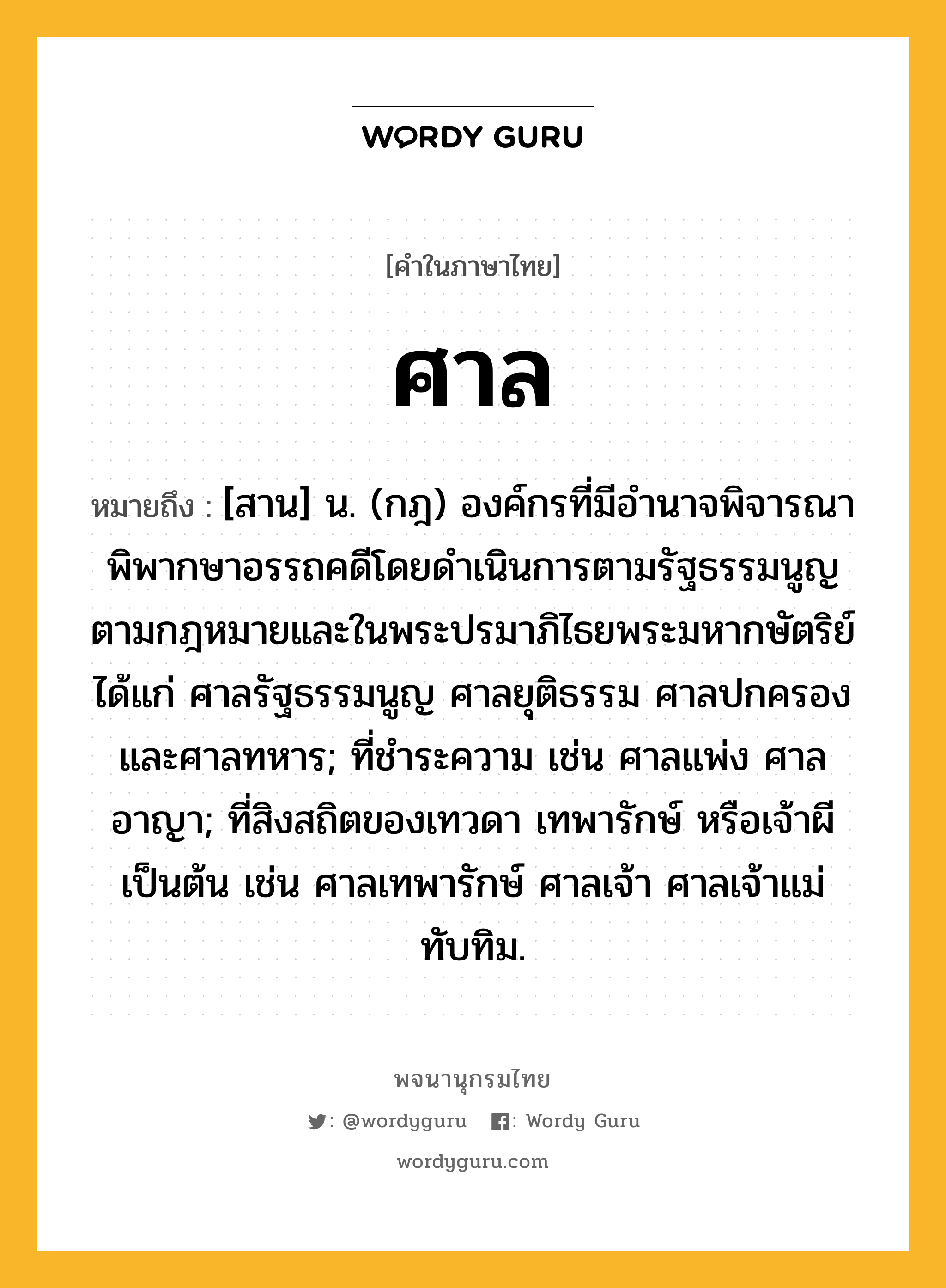 ศาล ความหมาย หมายถึงอะไร?, คำในภาษาไทย ศาล หมายถึง [สาน] น. (กฎ) องค์กรที่มีอํานาจพิจารณาพิพากษาอรรถคดีโดยดำเนินการตามรัฐธรรมนูญ ตามกฎหมายและในพระปรมาภิไธยพระมหากษัตริย์ ได้แก่ ศาลรัฐธรรมนูญ ศาลยุติธรรม ศาลปกครอง และศาลทหาร; ที่ชำระความ เช่น ศาลแพ่ง ศาลอาญา; ที่สิงสถิตของเทวดา เทพารักษ์ หรือเจ้าผี เป็นต้น เช่น ศาลเทพารักษ์ ศาลเจ้า ศาลเจ้าแม่ทับทิม.