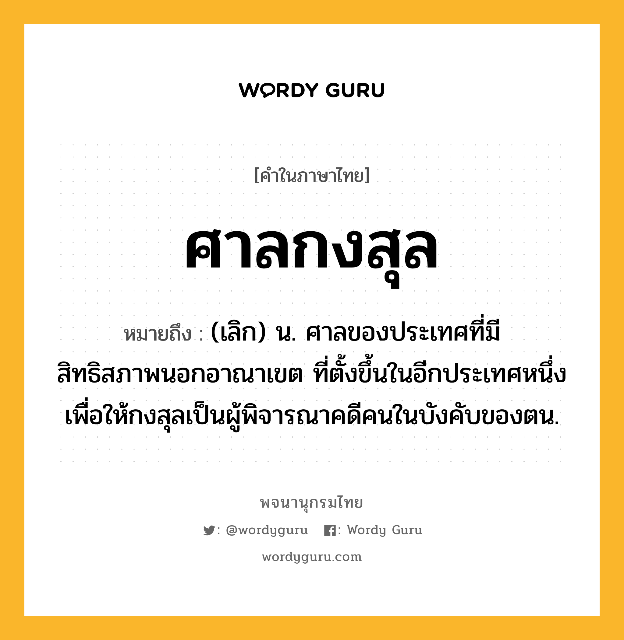 ศาลกงสุล ความหมาย หมายถึงอะไร?, คำในภาษาไทย ศาลกงสุล หมายถึง (เลิก) น. ศาลของประเทศที่มีสิทธิสภาพนอกอาณาเขต ที่ตั้งขึ้นในอีกประเทศหนึ่ง เพื่อให้กงสุลเป็นผู้พิจารณาคดีคนในบังคับของตน.