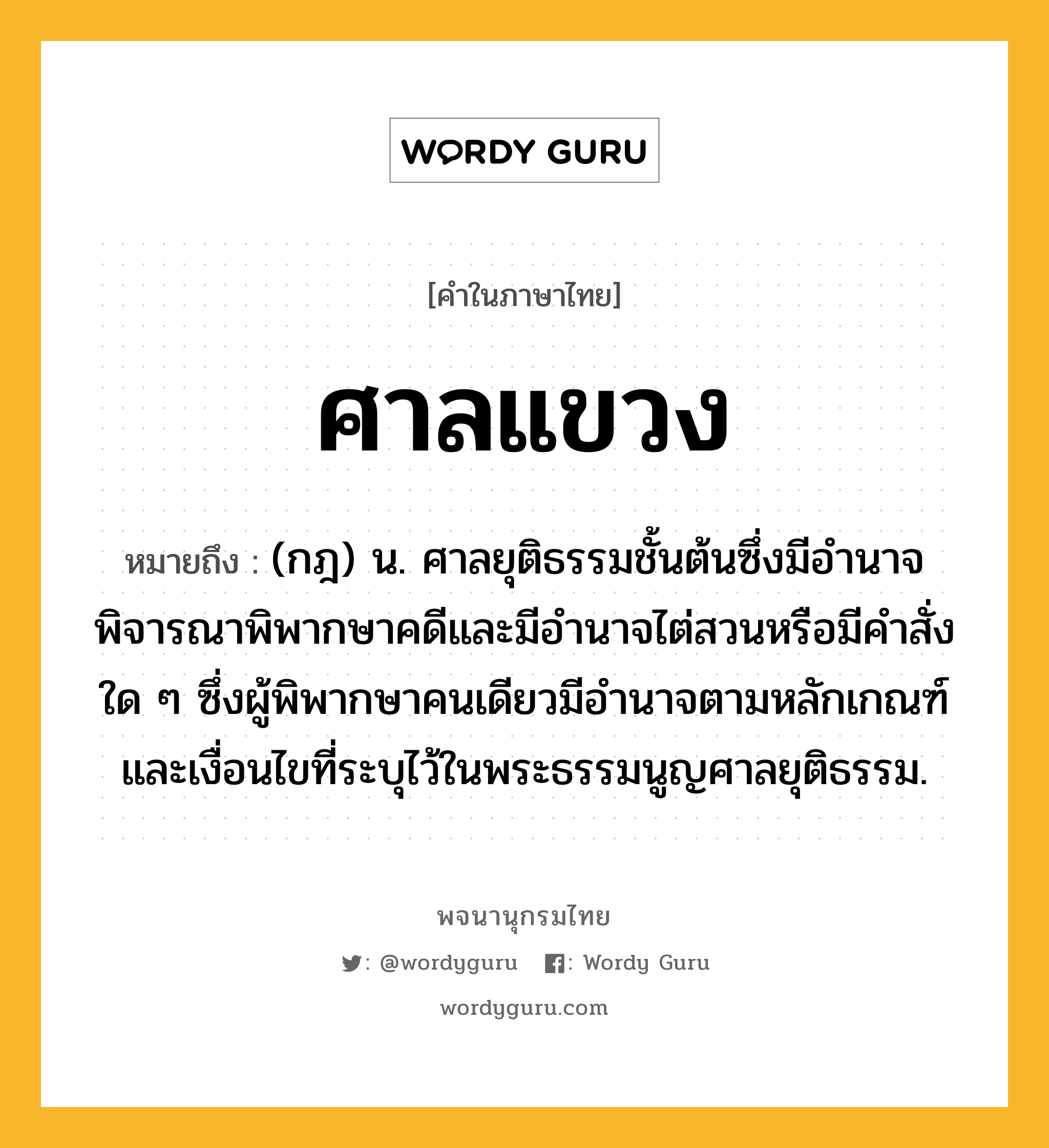 ศาลแขวง ความหมาย หมายถึงอะไร?, คำในภาษาไทย ศาลแขวง หมายถึง (กฎ) น. ศาลยุติธรรมชั้นต้นซึ่งมีอํานาจพิจารณาพิพากษาคดีและมีอํานาจไต่สวนหรือมีคําสั่งใด ๆ ซึ่งผู้พิพากษาคนเดียวมีอํานาจตามหลักเกณฑ์และเงื่อนไขที่ระบุไว้ในพระธรรมนูญศาลยุติธรรม.