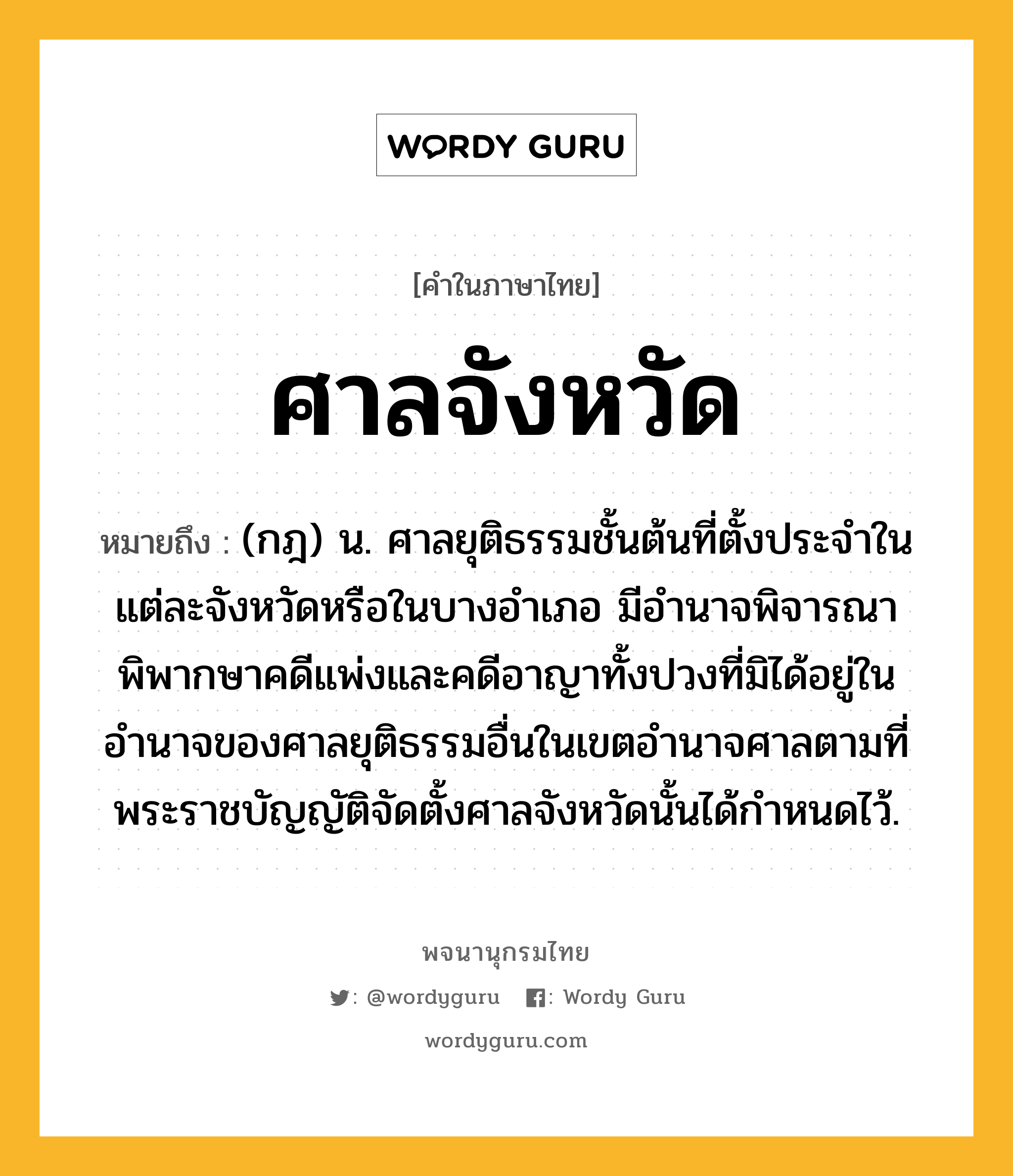 ศาลจังหวัด ความหมาย หมายถึงอะไร?, คำในภาษาไทย ศาลจังหวัด หมายถึง (กฎ) น. ศาลยุติธรรมชั้นต้นที่ตั้งประจําในแต่ละจังหวัดหรือในบางอําเภอ มีอํานาจพิจารณาพิพากษาคดีแพ่งและคดีอาญาทั้งปวงที่มิได้อยู่ในอำนาจของศาลยุติธรรมอื่นในเขตอํานาจศาลตามที่พระราชบัญญัติจัดตั้งศาลจังหวัดนั้นได้กําหนดไว้.