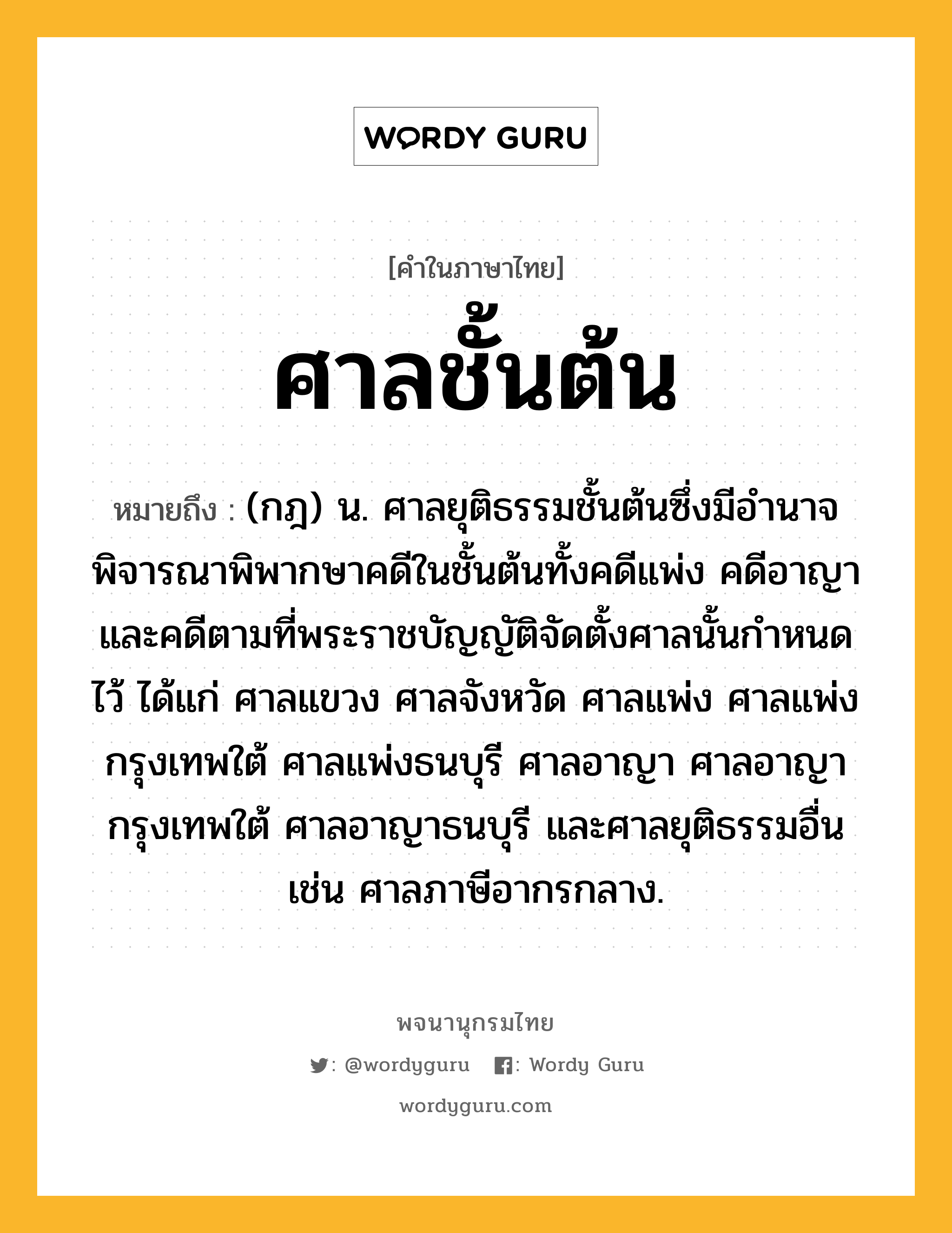 ศาลชั้นต้น ความหมาย หมายถึงอะไร?, คำในภาษาไทย ศาลชั้นต้น หมายถึง (กฎ) น. ศาลยุติธรรมชั้นต้นซึ่งมีอํานาจพิจารณาพิพากษาคดีในชั้นต้นทั้งคดีแพ่ง คดีอาญา และคดีตามที่พระราชบัญญัติจัดตั้งศาลนั้นกำหนดไว้ ได้แก่ ศาลแขวง ศาลจังหวัด ศาลแพ่ง ศาลแพ่งกรุงเทพใต้ ศาลแพ่งธนบุรี ศาลอาญา ศาลอาญากรุงเทพใต้ ศาลอาญาธนบุรี และศาลยุติธรรมอื่น เช่น ศาลภาษีอากรกลาง.