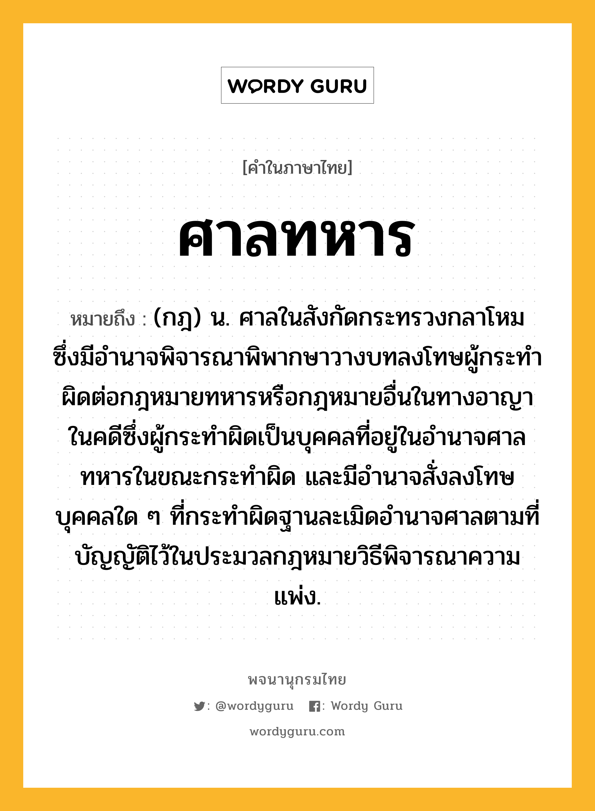 ศาลทหาร ความหมาย หมายถึงอะไร?, คำในภาษาไทย ศาลทหาร หมายถึง (กฎ) น. ศาลในสังกัดกระทรวงกลาโหม ซึ่งมีอํานาจพิจารณาพิพากษาวางบทลงโทษผู้กระทําผิดต่อกฎหมายทหารหรือกฎหมายอื่นในทางอาญา ในคดีซึ่งผู้กระทําผิดเป็นบุคคลที่อยู่ในอํานาจศาลทหารในขณะกระทําผิด และมีอํานาจสั่งลงโทษบุคคลใด ๆ ที่กระทําผิดฐานละเมิดอํานาจศาลตามที่บัญญัติไว้ในประมวลกฎหมายวิธีพิจารณาความแพ่ง.