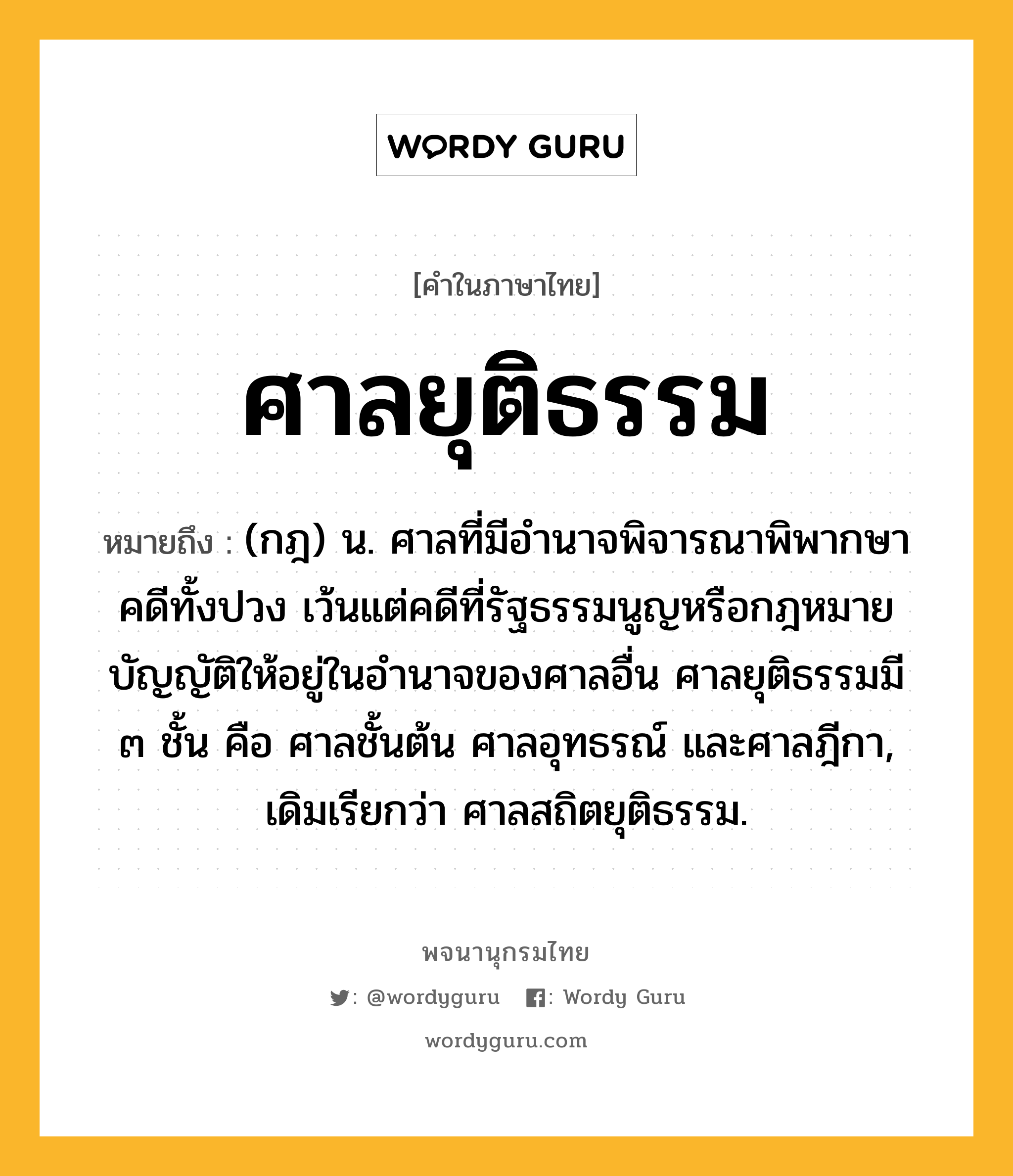 ศาลยุติธรรม ความหมาย หมายถึงอะไร?, คำในภาษาไทย ศาลยุติธรรม หมายถึง (กฎ) น. ศาลที่มีอำนาจพิจารณาพิพากษาคดีทั้งปวง เว้นแต่คดีที่รัฐธรรมนูญหรือกฎหมายบัญญัติให้อยู่ในอำนาจของศาลอื่น ศาลยุติธรรมมี ๓ ชั้น คือ ศาลชั้นต้น ศาลอุทธรณ์ และศาลฎีกา, เดิมเรียกว่า ศาลสถิตยุติธรรม.