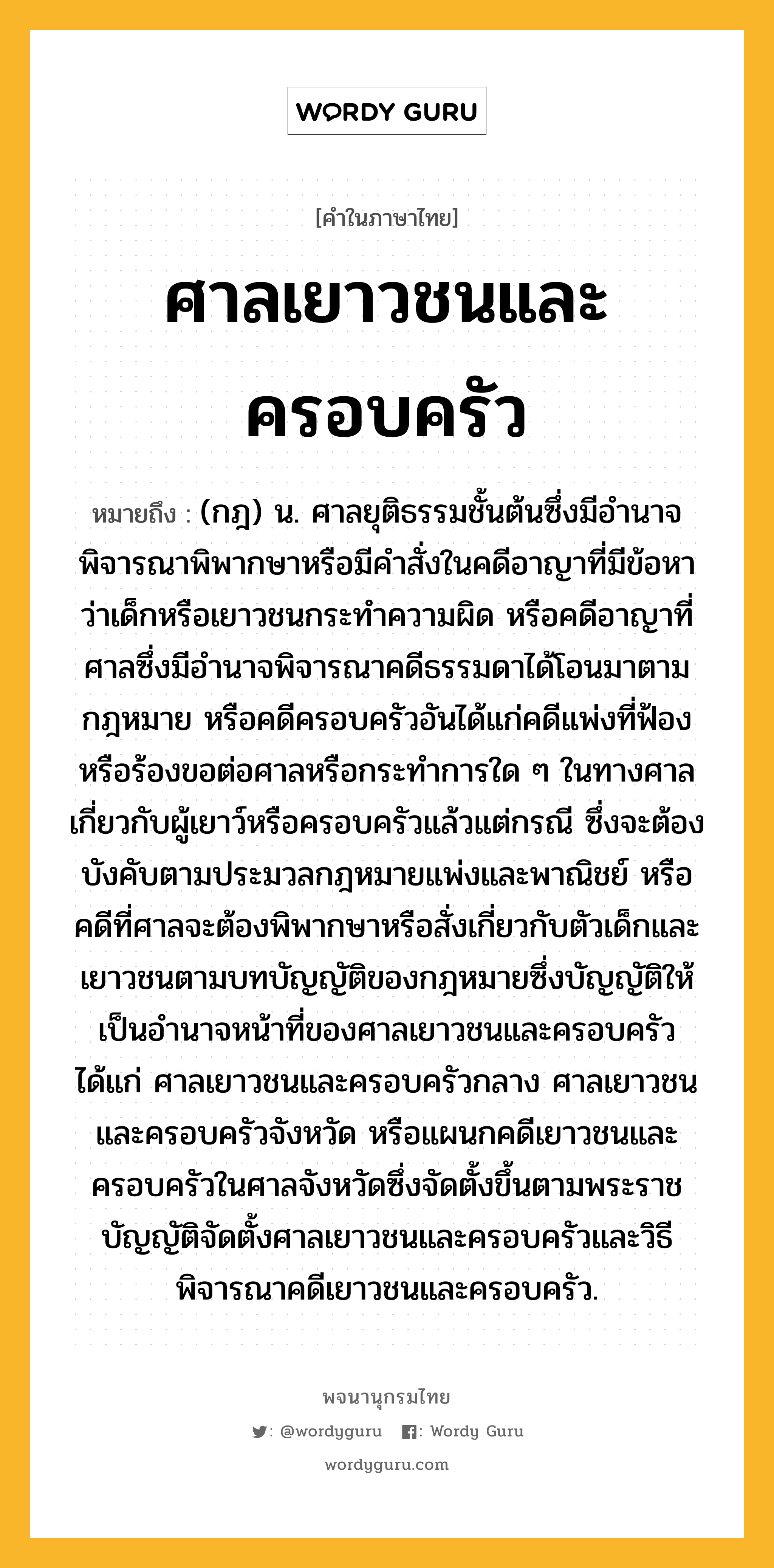 ศาลเยาวชนและครอบครัว ความหมาย หมายถึงอะไร?, คำในภาษาไทย ศาลเยาวชนและครอบครัว หมายถึง (กฎ) น. ศาลยุติธรรมชั้นต้นซึ่งมีอํานาจพิจารณาพิพากษาหรือมีคําสั่งในคดีอาญาที่มีข้อหาว่าเด็กหรือเยาวชนกระทําความผิด หรือคดีอาญาที่ศาลซึ่งมีอํานาจพิจารณาคดีธรรมดาได้โอนมาตามกฎหมาย หรือคดีครอบครัวอันได้แก่คดีแพ่งที่ฟ้องหรือร้องขอต่อศาลหรือกระทําการใด ๆ ในทางศาลเกี่ยวกับผู้เยาว์หรือครอบครัวแล้วแต่กรณี ซึ่งจะต้องบังคับตามประมวลกฎหมายแพ่งและพาณิชย์ หรือคดีที่ศาลจะต้องพิพากษาหรือสั่งเกี่ยวกับตัวเด็กและเยาวชนตามบทบัญญัติของกฎหมายซึ่งบัญญัติให้เป็นอํานาจหน้าที่ของศาลเยาวชนและครอบครัว ได้แก่ ศาลเยาวชนและครอบครัวกลาง ศาลเยาวชนและครอบครัวจังหวัด หรือแผนกคดีเยาวชนและครอบครัวในศาลจังหวัดซึ่งจัดตั้งขึ้นตามพระราชบัญญัติจัดตั้งศาลเยาวชนและครอบครัวและวิธีพิจารณาคดีเยาวชนและครอบครัว.