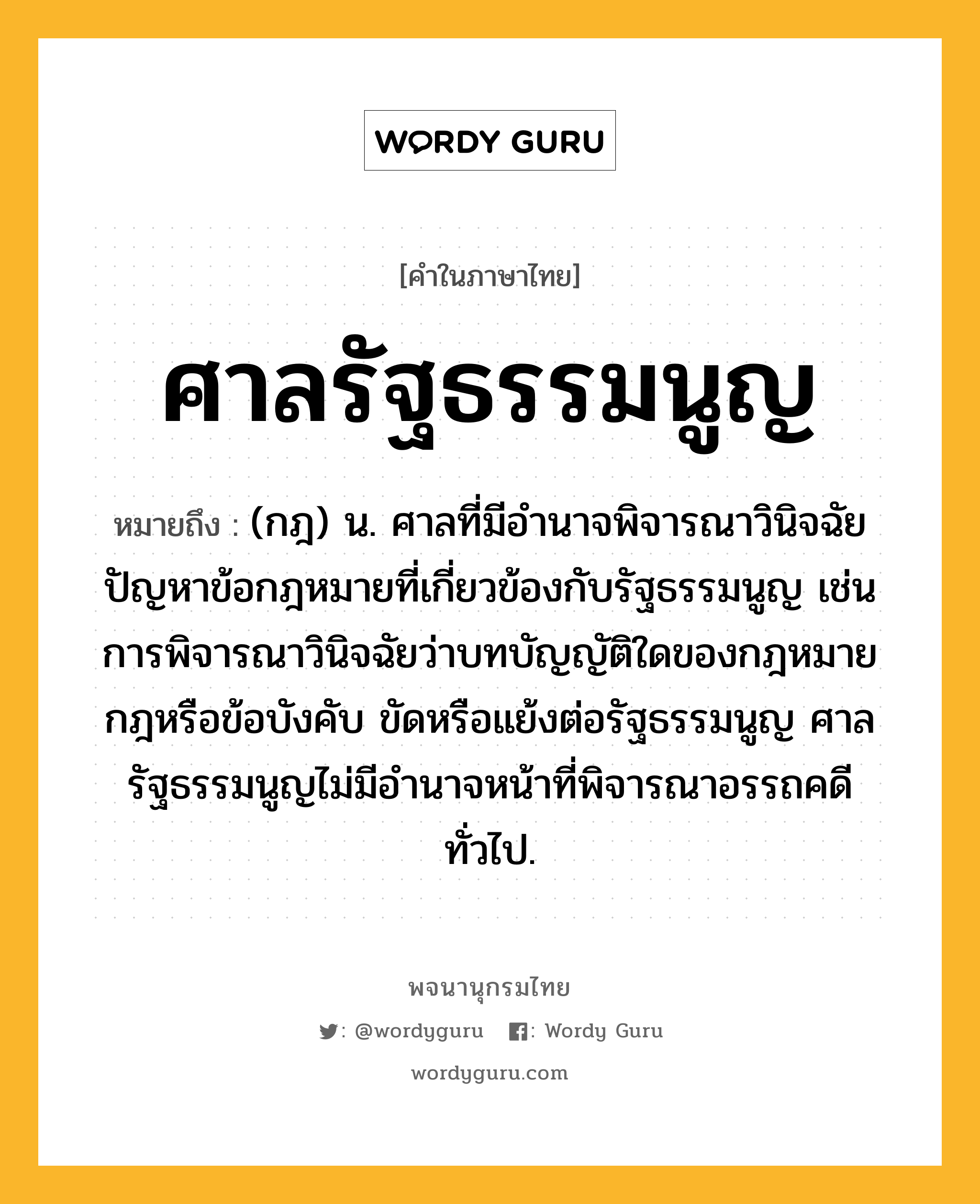 ศาลรัฐธรรมนูญ ความหมาย หมายถึงอะไร?, คำในภาษาไทย ศาลรัฐธรรมนูญ หมายถึง (กฎ) น. ศาลที่มีอำนาจพิจารณาวินิจฉัยปัญหาข้อกฎหมายที่เกี่ยวข้องกับรัฐธรรมนูญ เช่น การพิจารณาวินิจฉัยว่าบทบัญญัติใดของกฎหมาย กฎหรือข้อบังคับ ขัดหรือแย้งต่อรัฐธรรมนูญ ศาลรัฐธรรมนูญไม่มีอำนาจหน้าที่พิจารณาอรรถคดีทั่วไป.