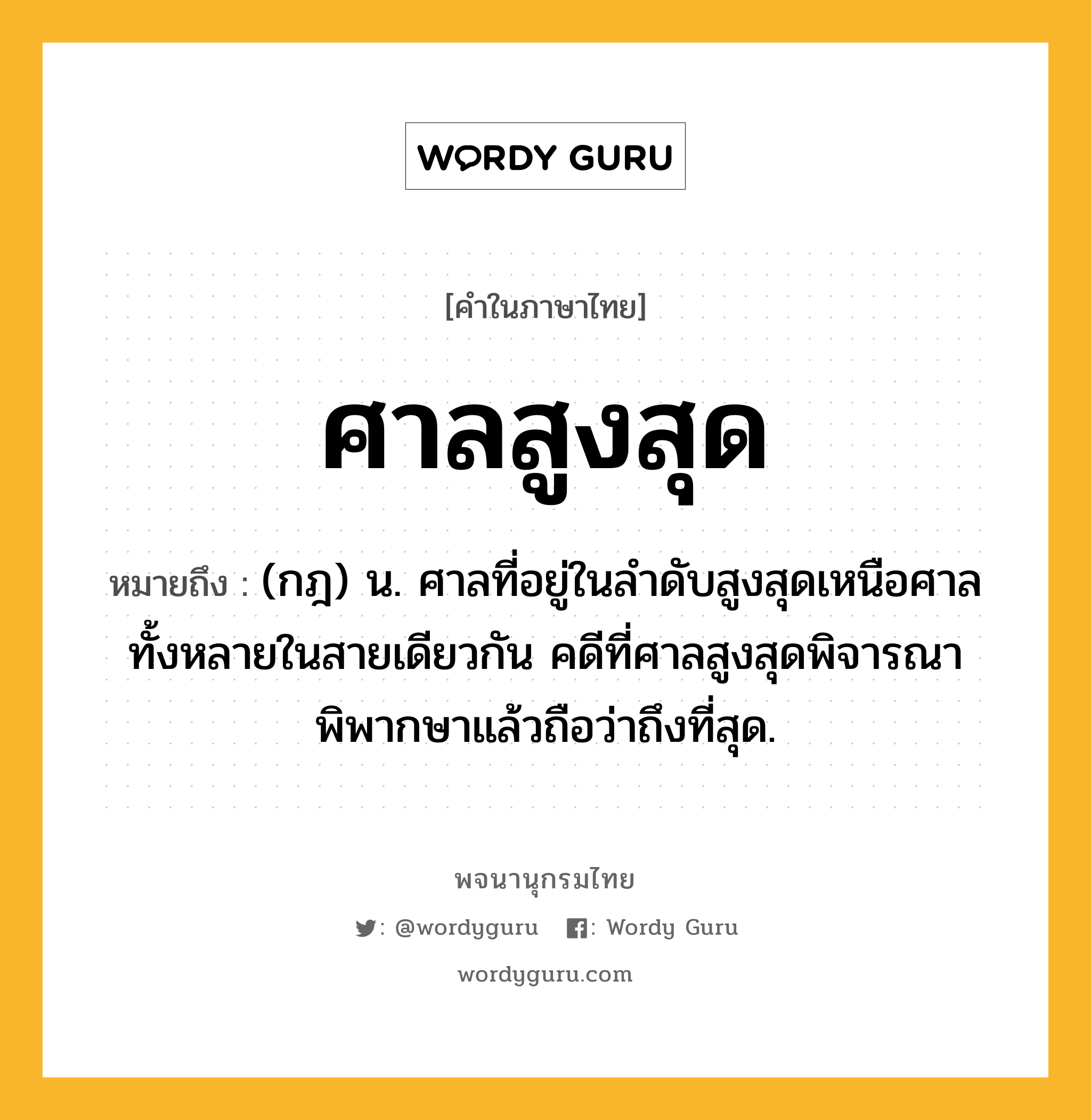 ศาลสูงสุด ความหมาย หมายถึงอะไร?, คำในภาษาไทย ศาลสูงสุด หมายถึง (กฎ) น. ศาลที่อยู่ในลำดับสูงสุดเหนือศาลทั้งหลายในสายเดียวกัน คดีที่ศาลสูงสุดพิจารณาพิพากษาแล้วถือว่าถึงที่สุด.