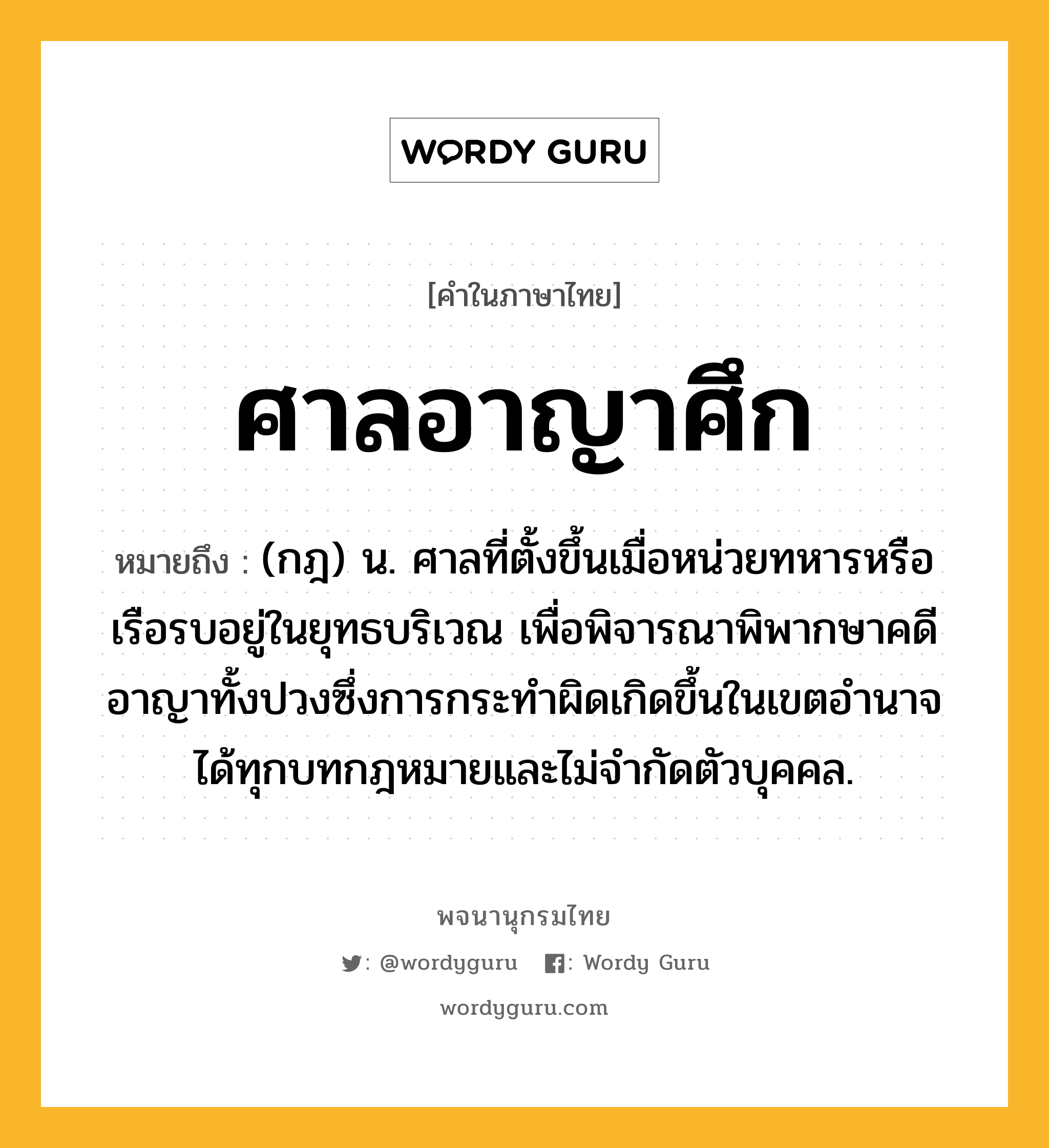 ศาลอาญาศึก ความหมาย หมายถึงอะไร?, คำในภาษาไทย ศาลอาญาศึก หมายถึง (กฎ) น. ศาลที่ตั้งขึ้นเมื่อหน่วยทหารหรือเรือรบอยู่ในยุทธบริเวณ เพื่อพิจารณาพิพากษาคดีอาญาทั้งปวงซึ่งการกระทำผิดเกิดขึ้นในเขตอำนาจได้ทุกบทกฎหมายและไม่จำกัดตัวบุคคล.