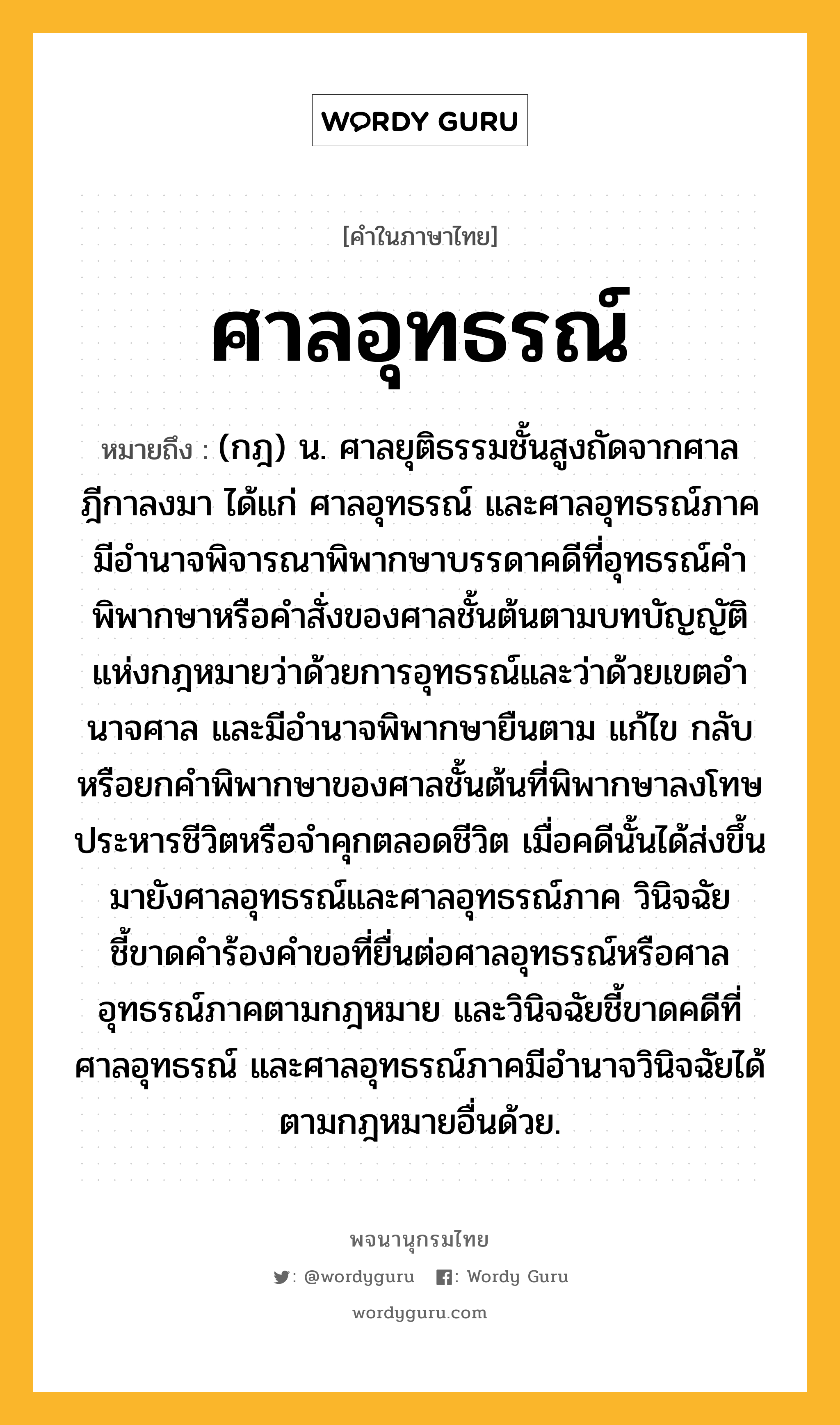 ศาลอุทธรณ์ ความหมาย หมายถึงอะไร?, คำในภาษาไทย ศาลอุทธรณ์ หมายถึง (กฎ) น. ศาลยุติธรรมชั้นสูงถัดจากศาลฎีกาลงมา ได้แก่ ศาลอุทธรณ์ และศาลอุทธรณ์ภาค มีอํานาจพิจารณาพิพากษาบรรดาคดีที่อุทธรณ์คําพิพากษาหรือคําสั่งของศาลชั้นต้นตามบทบัญญัติแห่งกฎหมายว่าด้วยการอุทธรณ์และว่าด้วยเขตอํานาจศาล และมีอำนาจพิพากษายืนตาม แก้ไข กลับ หรือยกคำพิพากษาของศาลชั้นต้นที่พิพากษาลงโทษประหารชีวิตหรือจำคุกตลอดชีวิต เมื่อคดีนั้นได้ส่งขึ้นมายังศาลอุทธรณ์และศาลอุทธรณ์ภาค วินิจฉัยชี้ขาดคำร้องคำขอที่ยื่นต่อศาลอุทธรณ์หรือศาลอุทธรณ์ภาคตามกฎหมาย และวินิจฉัยชี้ขาดคดีที่ศาลอุทธรณ์ และศาลอุทธรณ์ภาคมีอํานาจวินิจฉัยได้ตามกฎหมายอื่นด้วย.