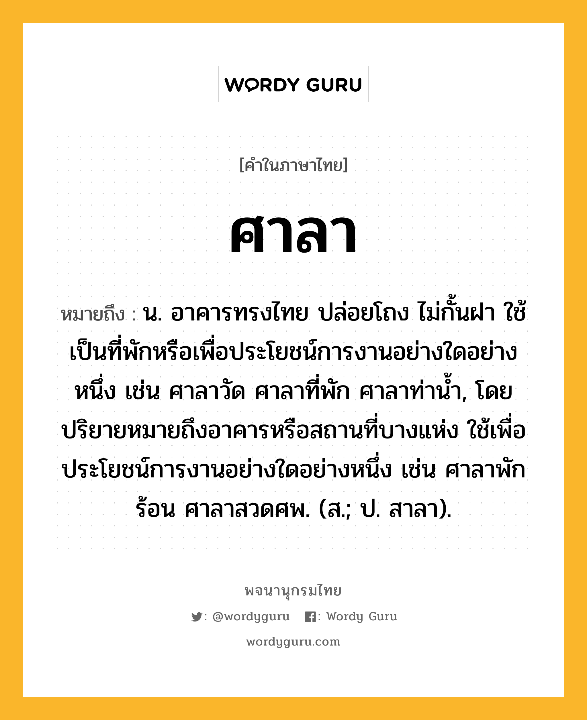 ศาลา ความหมาย หมายถึงอะไร?, คำในภาษาไทย ศาลา หมายถึง น. อาคารทรงไทย ปล่อยโถง ไม่กั้นฝา ใช้เป็นที่พักหรือเพื่อประโยชน์การงานอย่างใดอย่างหนึ่ง เช่น ศาลาวัด ศาลาที่พัก ศาลาท่านํ้า, โดยปริยายหมายถึงอาคารหรือสถานที่บางแห่ง ใช้เพื่อประโยชน์การงานอย่างใดอย่างหนึ่ง เช่น ศาลาพักร้อน ศาลาสวดศพ. (ส.; ป. สาลา).