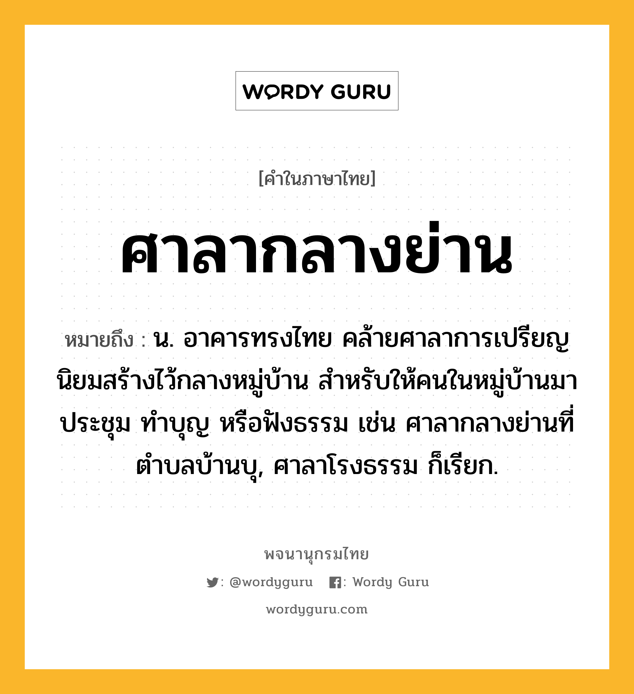 ศาลากลางย่าน ความหมาย หมายถึงอะไร?, คำในภาษาไทย ศาลากลางย่าน หมายถึง น. อาคารทรงไทย คล้ายศาลาการเปรียญ นิยมสร้างไว้กลางหมู่บ้าน สำหรับให้คนในหมู่บ้านมาประชุม ทำบุญ หรือฟังธรรม เช่น ศาลากลางย่านที่ตำบลบ้านบุ, ศาลาโรงธรรม ก็เรียก.