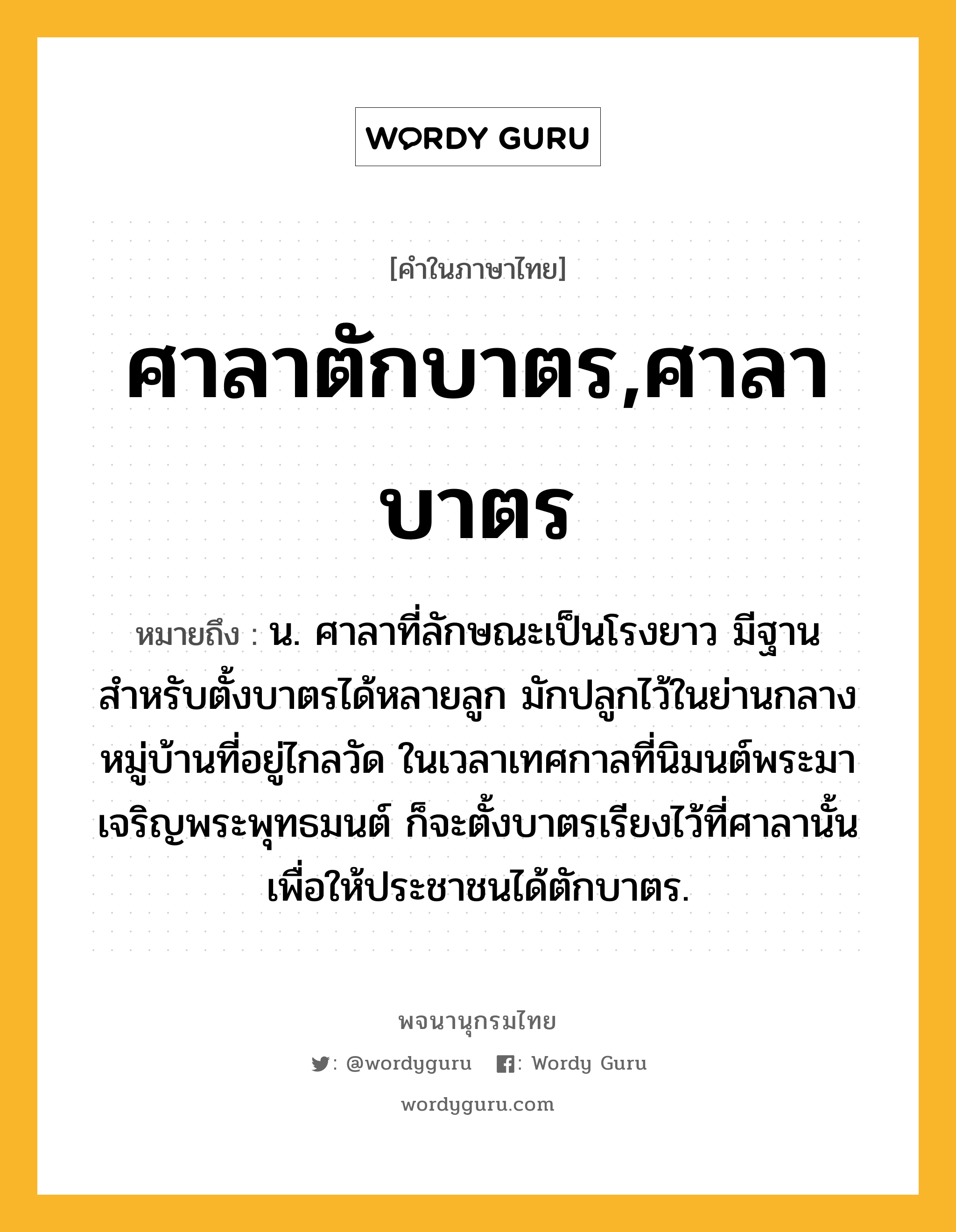 ศาลาตักบาตร,ศาลาบาตร ความหมาย หมายถึงอะไร?, คำในภาษาไทย ศาลาตักบาตร,ศาลาบาตร หมายถึง น. ศาลาที่ลักษณะเป็นโรงยาว มีฐานสำหรับตั้งบาตรได้หลายลูก มักปลูกไว้ในย่านกลางหมู่บ้านที่อยู่ไกลวัด ในเวลาเทศกาลที่นิมนต์พระมาเจริญพระพุทธมนต์ ก็จะตั้งบาตรเรียงไว้ที่ศาลานั้นเพื่อให้ประชาชนได้ตักบาตร.