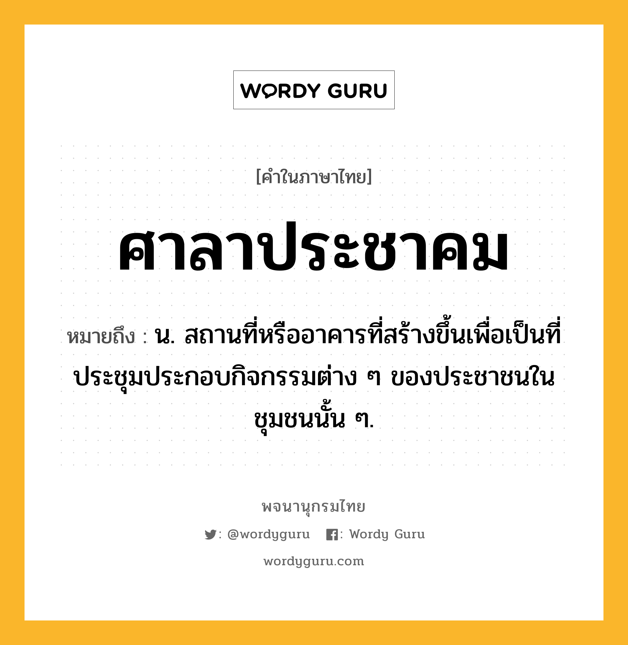 ศาลาประชาคม ความหมาย หมายถึงอะไร?, คำในภาษาไทย ศาลาประชาคม หมายถึง น. สถานที่หรืออาคารที่สร้างขึ้นเพื่อเป็นที่ประชุมประกอบกิจกรรมต่าง ๆ ของประชาชนในชุมชนนั้น ๆ.