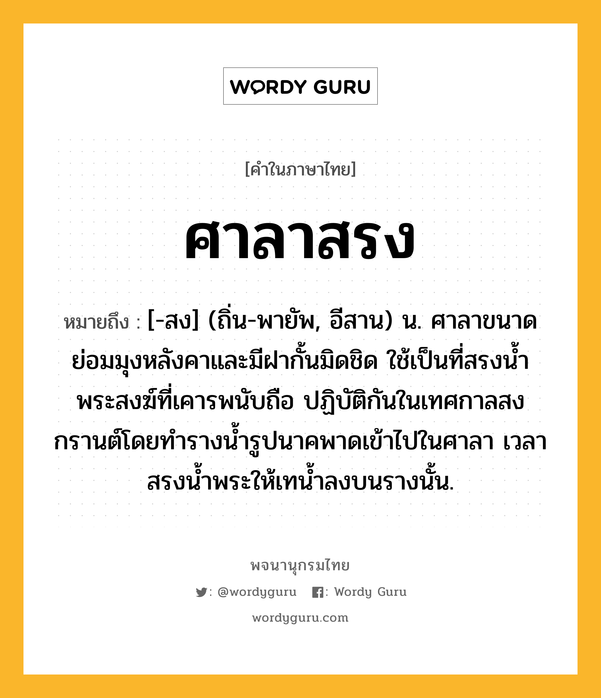 ศาลาสรง ความหมาย หมายถึงอะไร?, คำในภาษาไทย ศาลาสรง หมายถึง [-สง] (ถิ่น-พายัพ, อีสาน) น. ศาลาขนาดย่อมมุงหลังคาและมีฝากั้นมิดชิด ใช้เป็นที่สรงนํ้าพระสงฆ์ที่เคารพนับถือ ปฏิบัติกันในเทศกาลสงกรานต์โดยทํารางนํ้ารูปนาคพาดเข้าไปในศาลา เวลาสรงนํ้าพระให้เทนํ้าลงบนรางนั้น.